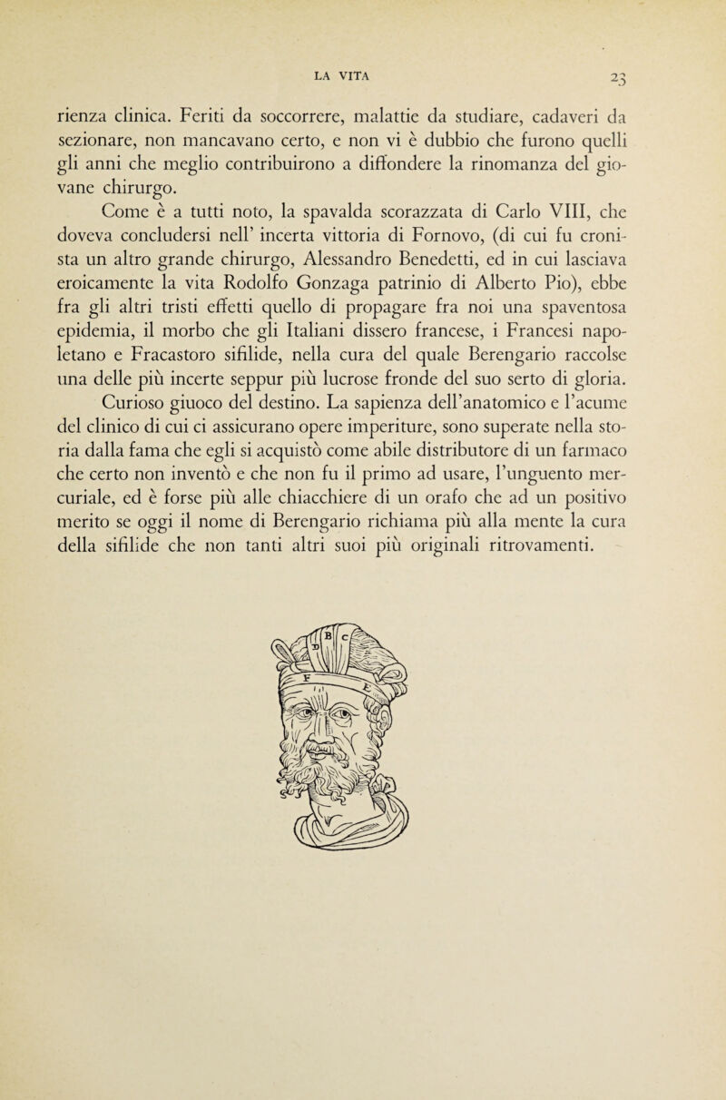 rienza clinica. Feriti da soccorrere, malattie da studiare, cadaveri da sezionare, non mancavano certo, e non vi è dubbio che furono quelli gli anni che meglio contribuirono a diffondere la rinomanza del gio¬ vane chirurgo. Come è a tutti noto, la spavalda scorazzata di Carlo Vili, che doveva concludersi nell’ incerta vittoria di Fornovo, (di cui fu croni¬ sta un altro grande chirurgo, Alessandro Benedetti, ed in cui lasciava eroicamente la vita Rodolfo Gonzaga patrinio di Alberto Pio), ebbe fra gli altri tristi effetti quello di propagare fra noi una spaventosa epidemia, il morbo che gli Italiani dissero francese, i Francesi napo¬ letano e Fracastoro sifilide, nella cura del quale Berengario raccolse una delle più incerte seppur più lucrose fronde del suo serto di gloria. Curioso giuoco del destino. La sapienza deH’anatomico e l’acume del clinico di cui ci assicurano opere imperiture, sono superate nella sto¬ ria dalla fama che egli si acquistò come abile distributore di un farmaco che certo non inventò e che non fu il primo ad usare, l’unguento mer¬ curiale, ed è forse più alle chiacchiere di un orafo che ad un positivo merito se oggi il nome di Berengario richiama più alla mente la cura della sifilide che non tanti altri suoi più originali ritrovamenti.