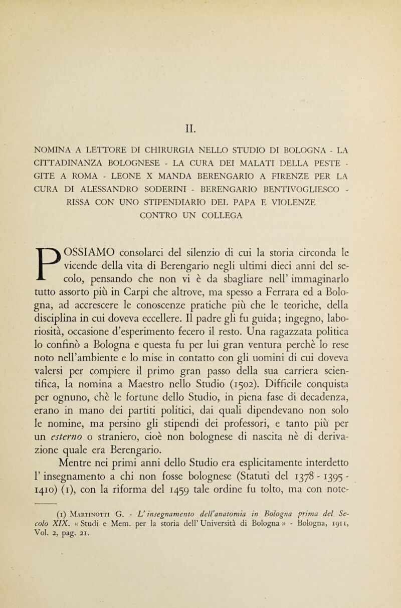 NOMINA A LETTORE DI CHIRURGIA NELLO STUDIO DI BOLOGNA - LA CITTADINANZA BOLOGNESE - LA CURA DEI MALATI DELLA PESTE - GITE A ROMA - LEONE X MANDA BERENGARIO A FIRENZE PER LA CURA DI ALESSANDRO SODERINI - BERENGARIO BENTIVOGLIESCO - RISSA CON UNO STIPENDIARIO DEL PAPA E VIOLENZE CONTRO UN COLLEGA POSSIAMO consolarci del silenzio di cui la storia circonda le vicende della vita di Berengario negli ultimi dieci anni del se¬ colo, pensando che non vi è da sbagliare nell’ immaginarlo tutto assorto più in Carpi che altrove, ma spesso a Ferrara ed a Bolo¬ gna, ad accrescere le conoscenze pratiche più che le teoriche, della disciplina in cui doveva eccellere. Il padre gli fu guida ; ingegno, labo¬ riosità, occasione d’esperimento fecero il resto. Una ragazzata politica lo confinò a Bologna e questa fu per lui gran ventura perchè lo rese noto nell’ambiente e lo mise in contatto con gli uomini di cui doveva valersi per compiere il primo gran passo della sua carriera scien¬ tifica, la nomina a Maestro nello Studio (1502). Difficile conquista per ognuno, che le fortune dello Studio, in piena fase di decadenza, erano in mano dei partiti politici, dai quali dipendevano non solo le nomine, ma persino gli stipendi dei professori, e tanto più per un esterno o straniero, cioè non bolognese di nascita nè di deriva¬ zione quale era Berengario. Mentre nei primi anni dello Studio era esplicitamente interdetto r insegnamento a chi non fosse bolognese (Statuti del 1378 - 1395 - 1410) (i), con la riforma del 1459 tale ordine fu tolto, ma con note- (i) Martinotti G. - L'insegnamento dell’anatomia in Bologna prima del Se¬ colo XIX. «Studi e Mem. per la storia dell’Università di Bologna» - Bologna, 1911, Voi. 2, pag. 21.