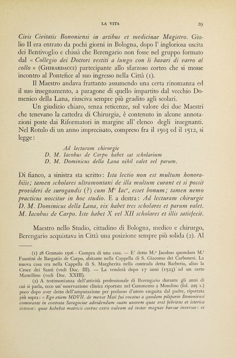 Cìvis Civitatis Bononiensi in artibus et medicinae Magistro. Giu¬ lio II era entrato da pochi giorni in Bologna, dopo l’ingloriosa uscita dei Bentivoglio e chissà che Berengario non fosse nel gruppo formato dal (( Collegio dei Dottori vestiti a lungo con li bavari di varrò al collo » (Ghirardacci) partecipante allo sfarzoso corteo che si mosse incontro al Pontefice al suo ingresso nella Città (i). Il Maestro andava frattanto assumendo una certa rinomanza ed il suo insegnamento, a paragone di quello impartito dal vecchio Do¬ menico della Lana, riusciva sempre più gradito agli scolari. Un giudizio chiaro, senza reticenze, sul valore dei due Maestri che tenevano la cattedra di Chirurgia, è contenuto in alcune annota¬ zioni poste dai Riformatori in margine all’ elenco degli insegnanti. Nel Rotulo di un anno imprecisato, compreso fra il 1503 ed il 1512, si legge ; Ad lecturam chirurgie D. M. lacobus de Carpo habet sat scholarium D. M. Dominicus della Lana nihil valet vel parum. Di fianco, a sinistra sta scritto: Ista lectio non est multum honora- bilis; tamen scholares idtramontani de illa multmn curant et si possit provideri de surogandis (.^) cum M lac”, esset bonum; tamen nemo practicus noscitur in hoc studio. E a destra : Ad lecturam chirurgie D. M. Dominicus della Lana, vix habet tres scholares et parufn valet. M. lacobus de Carpo. Iste habet X vel XII scholares et illis satisfecit. Maestro nello Studio, cittadino di Bologna, medico e chirurgo, Berengario acquistava in Città una posizione sempre più solida (2). Al (1) 28 Gennaio 1506 - Compra di una casa. — E’ detto M.° Jacobus quondam M.' Faustini de Bargatiis de Carpo, abitante nella Cappella di S. Giacomo dei Carbonesi. La nuova casa era nella Cappella di S. Margherita nella contrada detta Barberia, alias la Croce dei Santi (vedi Doc. III). — La venderà dopo 17 anni (1523)ad un certo Mastellino (vedi Doc. XXIII). (2) A testimonianza dell’attività professionale di Berengario durante gli anni di cui si parla, ecco un’ osservazione clinica riportata nel Commento a Mondino (fol. 225 n.) poco dopo aver detto dell’amputazione per prolasso d’utero eseguita dal padre, riportata più sopra: « Ego eticim MDVII. de mense Muti fui vocatus a quodam pilipario Bononiensi comorante in contrata Saragociae advidendum suam uxorem quae erat febriens et icterica intense', quae habebat matricis corpus extra vulvam ad instar magnae bursae inversae: et