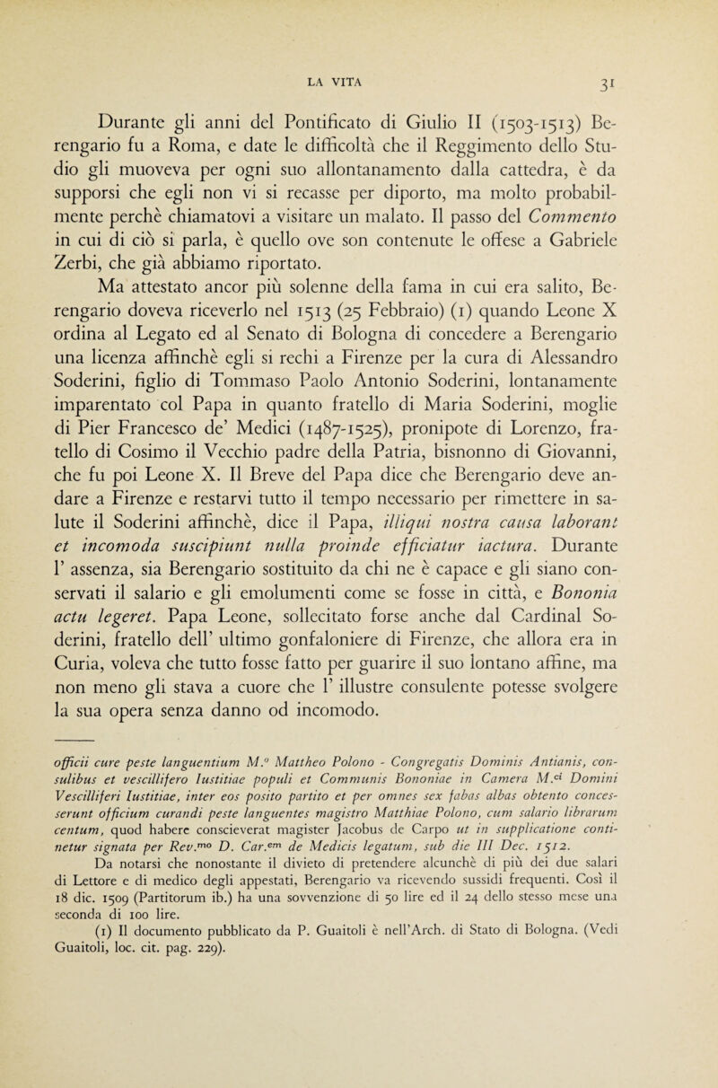 Durante gli anni del Pontificato di Giulio II (1503-1513) Be¬ rengario fu a Roma, e date le difficoltà che il Reggimento dello Stu¬ dio gli muoveva per ogni suo allontanamento dalla cattedra, è da supporsi che egli non vi si recasse per diporto, ma molto probabil¬ mente perchè chiamatovi a visitare un malato. Il passo del Commento in cui di ciò si parla, è quello ove son contenute le offese a Gabriele Zerbi, che già abbiamo riportato. Ma attestato ancor più solenne della fama in cui era salito, Be¬ rengario doveva riceverlo nel 1513 (25 Febbraio) (i) quando Leone X ordina al Legato ed al Senato di Bologna di concedere a Berengario una licenza affinchè egli si rechi a Firenze per la cura di Alessandro Soderini, figlio di Tommaso Paolo Antonio Soderini, lontanamente imparentato col Papa in quanto fratello di Maria Soderini, moglie di Pier Francesco de’ Medici (1487-1525), pronipote di Lorenzo, fra¬ tello di Cosimo il Vecchio padre della Patria, bisnonno di Giovanni, che fu poi Leone X. Il Breve del Papa dice che Berengario deve an¬ dare a Firenze e restarvi tutto il tempo necessario per rimettere in sa¬ lute il Soderini affinchè, dice il Papa, illiqui nostra causa laborant et incomoda suscipiunt nulla proinde effìciatur iactura. Durante P assenza, sia Berengario sostituito da chi ne è capace e gli siano con¬ servati il salario e gli emolumenti come se fosse in città, e Bononia actu legeret. Papa Leone, sollecitato forse anche dal Cardinal So¬ derini, fratello dell’ ultimo gonfaloniere di Firenze, che allora era in Curia, voleva che tutto fosse fatto per guarire il suo lontano affine, ma non meno gli stava a cuore che P illustre consulente potesse svolgere la sua opera senza danno od incomodo. officii cure peste languentium M.” Mattheo Paiono - Congregatis Dominis Antianis, con- sulibus et vescillìfero lustitiae populi et Communis Bononiae in Camera MM Domini Vescilliferi lustitiae, inter eos posito partito et per omnes sex fabas albas obtento conces- serunt officium curandi peste languentes magistro Matthiae Paiono, cum salano librarum centum, quod haberc conscieverat magister Jacobus de Carpo ut in supphcatione conti- netur signata per Rev.^° D. Car.^^ de Medicis legatum, sub die 111 Dee. 1^12. Da notarsi ebe nonostante il divieto di pretendere alcunché di più dei due salari di Lettore e di medico degli appestati, Berengario va ricevendo sussidi frequenti. Così il 18 die. 1509 (Partitorum ib.) ba una sovvenzione di 50 lire ed il 24 dello stesso mese una seconda di 100 lire. (i) Il documento pubblicato da P. Guaitoli è nell’Arcb. di Stato di Bologna. (Vedi Guaitoli, loc. cit. pag. 229).