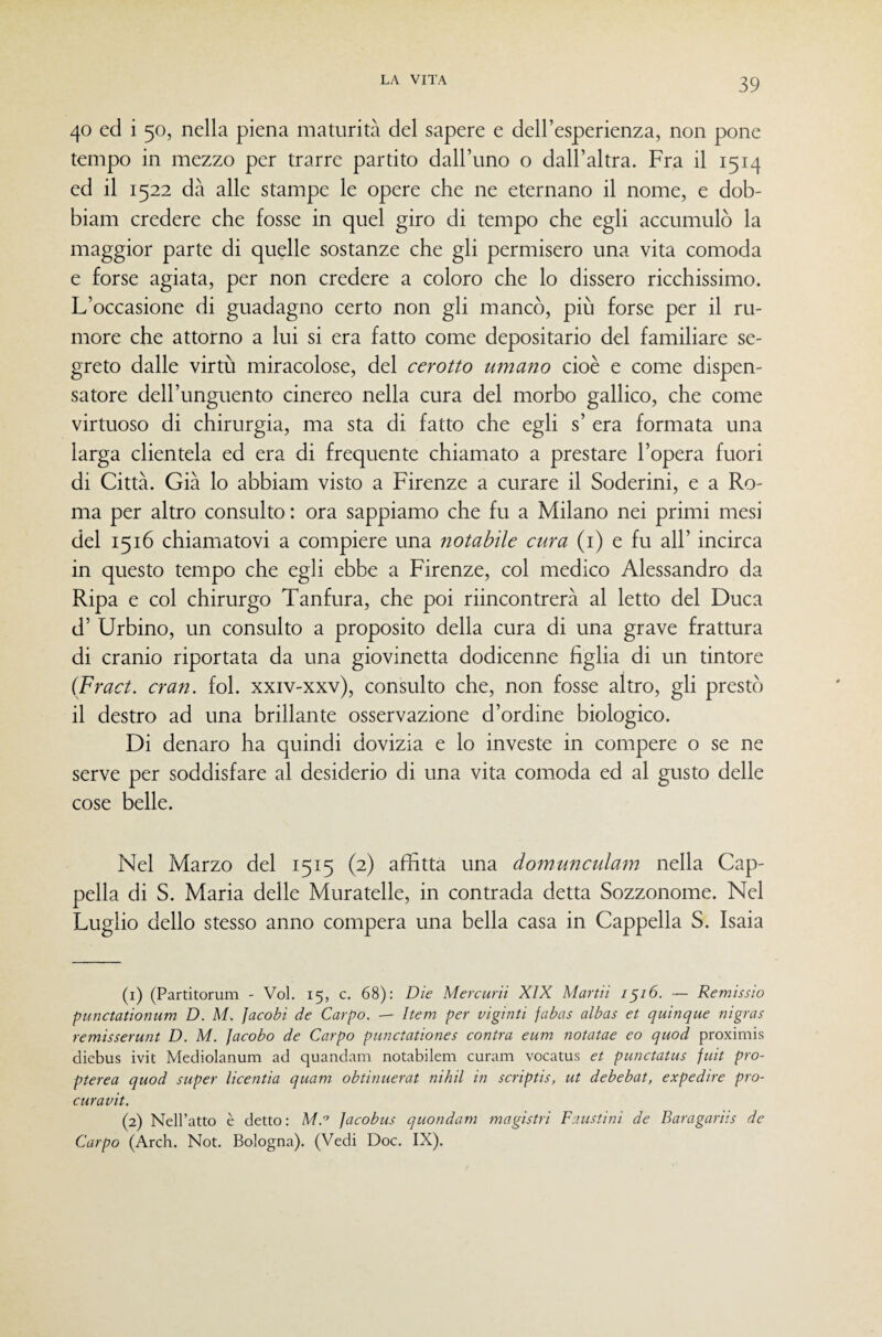 40 ed i 50, nella piena maturità del sapere e dell’esperienza, non pone tempo in mezzo per trarre partito dairuno o dall’altra. Fra il 1514 ed il 1522 dà alle stampe le opere che ne eternano il nome, e dob- biam credere che fosse in quel giro di tempo che egli accumulò la maggior parte di quelle sostanze che gli permisero una vita comoda e forse agiata, per non credere a coloro che lo dissero ricchissimo. L’occasione di guadagno certo non gli mancò, più forse per il ru¬ more che attorno a lui si era fatto come depositario del familiare se¬ greto dalle virtù miracolose, del cerotto umano cioè e come dispen¬ satore dell’unguento cinereo nella cura del morbo gallico, che come virtuoso di chirurgia, ma sta di fatto che egli s’ era formata una larga clientela ed era di frequente chiamato a prestare l’opera fuori di Città. Già lo abbiati! visto a Firenze a curare il Soderini, e a Ro¬ ma per altro consulto : ora sappiamo che fu a Milano nei primi mesi del 1516 chiamatovi a compiere una notabile cura (i) e fu all’ incirca in questo tempo che egli ebbe a Firenze, col medico Alessandro da Ripa e col chirurgo Tanfura, che poi riincontrerà al letto del Duca d’ Urbino, un consulto a proposito della cura di una grave frattura di cranio riportata da una giovinetta dodicenne figlia di un tintore (Fract. cran. fol. xxiv-xxv), consulto che, non fosse altro, gli prestò il destro ad una brillante osservazione d’ordine biologico. Di denaro ha quindi dovizia e lo investe in compere o se ne serve per soddisfare al desiderio di una vita comoda ed al gusto delle cose belle. Nel Marzo del 1515 (2) affitta una domunculam nella Cap¬ pella di S. Maria delle Muratelle, in contrada detta Sozzonome. Nel Luglio dello stesso anno compera una bella casa in Cappella S. Isaia (1) (Partitorum - Voi. 15, c, 68): Die Mercurii XIX Martii 1^16. — Remìssìo punctationum D. M. Jacobi de Carpo. — Item per viginti fabas albas et quinque nigras remisserunt D. M. facobo de Carpo punctationes contra eum notatae eo quod proximis diebus ivit Mediolanum ad quandam notabilem curam vocatus et punctatus juit pro- pterea quod super licentìa quam obtinuerat nihil in scriptis, ut debebat, expedtre pro- curavìt. (2) Nell’atto è detto: M.’ Jacobus quondam magistri Faustini de Baragariis de Carpo (Arch. Not. Bologna). (Vedi Doc. IX).