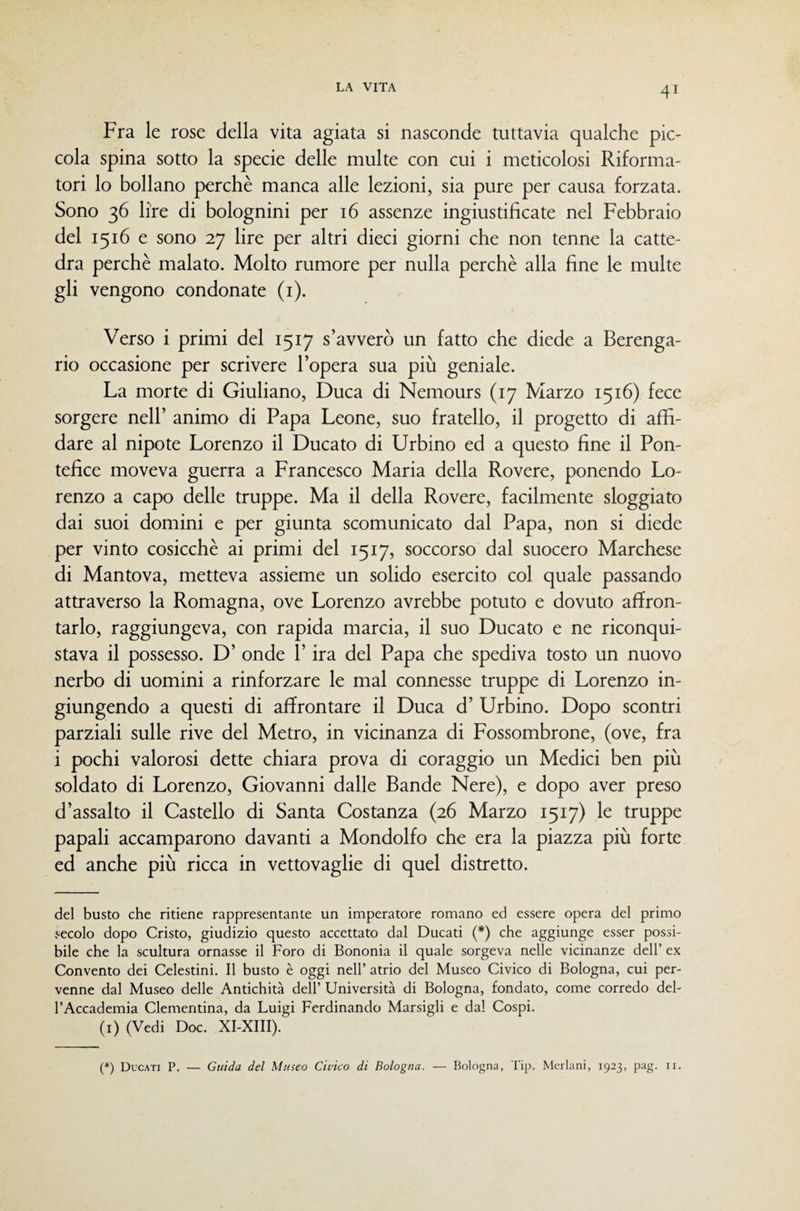 Fra le rose della vita agiata si nasconde tuttavia qualche pic¬ cola spina sotto la specie delle multe con cui i meticolosi Riforma¬ tori lo bollano perchè manca alle lezioni, sia pure per causa forzata. Sono 36 lire di bolognini per 16 assenze ingiustificate nel Febbraio del 1516 e sono 27 lire per altri dieci giorni che non tenne la catte¬ dra perchè malato. Molto rumore per nulla perchè alla fine le multe gli vengono condonate (i). Verso i primi del 1517 s’avverò un fatto che diede a Berenga¬ rio occasione per scrivere l’opera sua più geniale. La morte di Giuliano, Duca di Nemours (17 Marzo 1516) fece sorgere nell’ animo di Papa Leone, suo fratello, il progetto di affi¬ dare al nipote Lorenzo il Ducato di Urbino ed a questo fine il Pon¬ tefice moveva guerra a Francesco Maria della Rovere, ponendo Lo¬ renzo a capo delle truppe. Ma il della Rovere, facilmente sloggiato dai suoi domini e per giunta scomunicato dal Papa, non si diede per vinto cosicché ai primi del 1517, soccorso dal suocero Marchese di Mantova, metteva assieme un solido esercito col quale passando attraverso la Romagna, ove Lorenzo avrebbe potuto e dovuto affron¬ tarlo, raggiungeva, con rapida marcia, il suo Ducato e ne riconqui¬ stava il possesso. D’ onde l’ira del Papa che spediva tosto un nuovo nerbo di uomini a rinforzare le mal connesse truppe di Lorenzo in¬ giungendo a questi di affrontare il Duca d’ Urbino. Dopo scontri parziali sulle rive del Metro, in vicinanza di Fossombrone, (ove, fra i pochi valorosi dette chiara prova di coraggio un Medici ben più soldato di Lorenzo, Giovanni dalle Bande Nere), e dopo aver preso d’assalto il Castello di Santa Costanza (26 Marzo 1517) le truppe papali accamparono davanti a Mondolfo che era la piazza più forte ed anche più ricca in vettovaglie di quel distretto. del busto che ritiene rappresentante un imperatore romano ed essere opera del primo secolo dopo Cristo, giudizio questo accettato dal Ducati (*) che aggiunge esser possi¬ bile che la scultura ornasse il Foro di Bononia il quale sorgeva nelle vicinanze dell’ ex Convento dei Celestini. Il busto è oggi nell’ atrio del Museo Civico di Bologna, cui per¬ venne dal Museo delle Antichità dell’ Università di Bologna, fondato, come corredo del¬ l’Accademia Clementina, da Luigi Ferdinando Marsigli e dal Cospi. (i) (Vedi Doc. XI-XIII). (*) Ducati P. Guida del Museo Cii'ico di Bologna. — Bologna, Tip. Merlani, 1923, pag. ii.