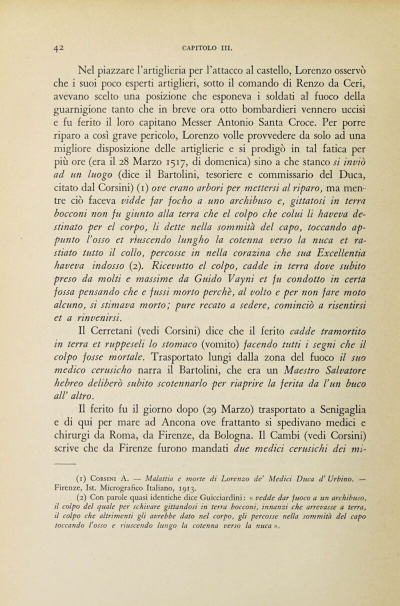 Nel piazzare l’artiglieria per l’attacco al castello, Lorenzo osservò che i suoi poco esperti artiglieri, sotto il comando di Renzo da Ceri, avevano scelto una posizione che esponeva i soldati al fuoco della guarnigione tanto che in breve ora otto bombardieri vennero uccisi e fu ferito il loro capitano Messer Antonio Santa Croce. Per porre riparo a così grave pericolo, Lorenzo volle provvedere da solo ad una migliore disposizione delle artiglierie e si prodigò in tal fatica per più ore (era il 28 Marzo 1517, di domenica) sino a che stanco si inviò ad un luogo (dice il Bartolini, tesoriere e commissario del Duca, citato dal Corsini) {i) ove erano arbori per mettersi al riparo, ma men¬ tre ciò faceva vidde far focho a uno archihuso e, gittatosi in terra bocconi non fu giunto alla terra che el colpo che colui li haveva de¬ stinato per el corpo, li dette nella sommità del capo, toccando ap- punto l’osso et riuscendo lungho la cotenna verso la nuca et ra- stiato tutto il collo, percosse in nella corazina che sud Excellentia haveva indosso (2). Ricevutto el colpo, cadde in terra dove subito preso da molti e massime da Guido Vayni et fu condotto in certa fossa pensando che e fussi morto perche, al volto e per non fare moto alcuno, si stimava morto; pure recato a sedere, cominciò a risentirsi et a rinvenirsi. Il Cerretani (vedi Corsini) dice che il ferito cadde tramortito in terra et ruppeseli lo stomaco (vomito) facendo tutti i segni che il colpo fosse mortale. Trasportato lungi dalla zona del fuoco il suo medico cerusicho narra il Bartolini, che era un Maestro Salvatore hebreo deliberò subito scotennarlo per riaprire la ferita da l’un buco all’ altro. Il ferito fu il giorno dopo (29 Marzo) trasportato a Senigaglia e di qui per mare ad Ancona ove frattanto si spedivano medici e chirurgi da Roma, da Firenze, da Bologna. Il Cambi (vedi Corsini) scrive che da Firenze furono mandati due medici cerusichi dei mi- (1) Corsini A. — Malattia e morte di Lorenzo de’ Medici Duca d’ Urbino. —■ Firenze, Ist. Micrografico Italiano, 1913. (2) Con parole quasi identiche dice Guicciardini : « vedde dar fuoco a un archibuso, il colpo del quale per schivare gittandosi in terra bocconi, innanzi che arrenasse a terra, il colpo che altrimenti gli avrebbe dato nel corpo, gli percosse nella sommità del capo toccando l’osso e riuscendo lungo la cotenna verso la nuca ».