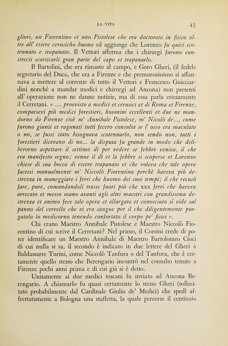glìorì, un Fiorentino et uno Pistoiese che era doctorato in fisico ol¬ tre air essere cerusicho buono ed aggiunge che Lorenzo ju quid sco¬ tennato e trapanato. Il Vettori afferma che i chirurgi furono con- strecti scorticarli gran parte del capo et trapanarlo. Il Bartolini, che era rimasto al campo, e Coro Gheri, (il fedele segretario del Duca, che era a Firenze e che premurosissimo si affan¬ nava a mettere al corrente di tutto il Vettori e Francesco Guicciar¬ dini nonché a mandar medici e chirurgi ad Ancona) non presenti air operazione non ne danno notizie, ma di essa parla estesamente il Cerretani. « .... provvisto a medici et cerusici et di Roma et Firenze, comparsevi più medici forestieri, huomini eccellenti et due ne man- dorno da Firenze cioè tn Annibaie Pistoiese, m° Nicolò de..., come furono giunti et ragunati tutti fecero consulta se V osso era maculato o no, se fussi stato bisognava scotennarlo, non sendo non, tutti i forestieri dicevano di no... la disputa fu grande in modo che deli- berorno aspettare il settimo dì per vedere se febbre veniva, il che era manifesto segno; venne il dì et la febbre si scoperse et Lorenzo chiese di sua bocca di essere trapanato et che voleva che tale opera facessi manualmente m° Niccolò Fiorentino perchè haveva più de¬ strezza in maneggiare i ferri che huomo dei suoi tempi; il che recusò fare, pure, comandandoli trasse fuori più che xxx ferri che haveva arrecato et messo mano avanti agli altri maestri con grandissima de¬ strezza et animo fece tale opera et allargato et conosciuto si vide sul pantio del cervello che vi era sangue per il che diligentemente pur¬ gatolo lo medicorno tenendo confortato il corpo pe' fisici ». Chi erano Maestro Annibaie Pistoiese e Maestro Niccolò Fio¬ rentino di cui scrive il Cerretani.? Nel primo, il Corsini crede di po¬ ter identificare un Maestro Annibaie di Maestro Bartolomeo Cioci di cui nulla si sa, il secondo è indicato in due lettere del Gheri a Baldassarre Turini, come Niccolò Tanfura o del Tanfura, che è cer¬ tamente quello stesso che Berengario incontrò nel consulto tenuto a Firenze pochi anni prima e di cui già si è detto. Unitamente ai due medici toscani fu inviato ad Ancona Be¬ rengario. A chiamarlo fu quasi certamente lo stesso Gheri (solleci¬ tato probabilmente dal Cardinale Giulio de’ Medici) che spedì af¬ frettatamente a Bologna una staffetta, la quale percorse il centinaio