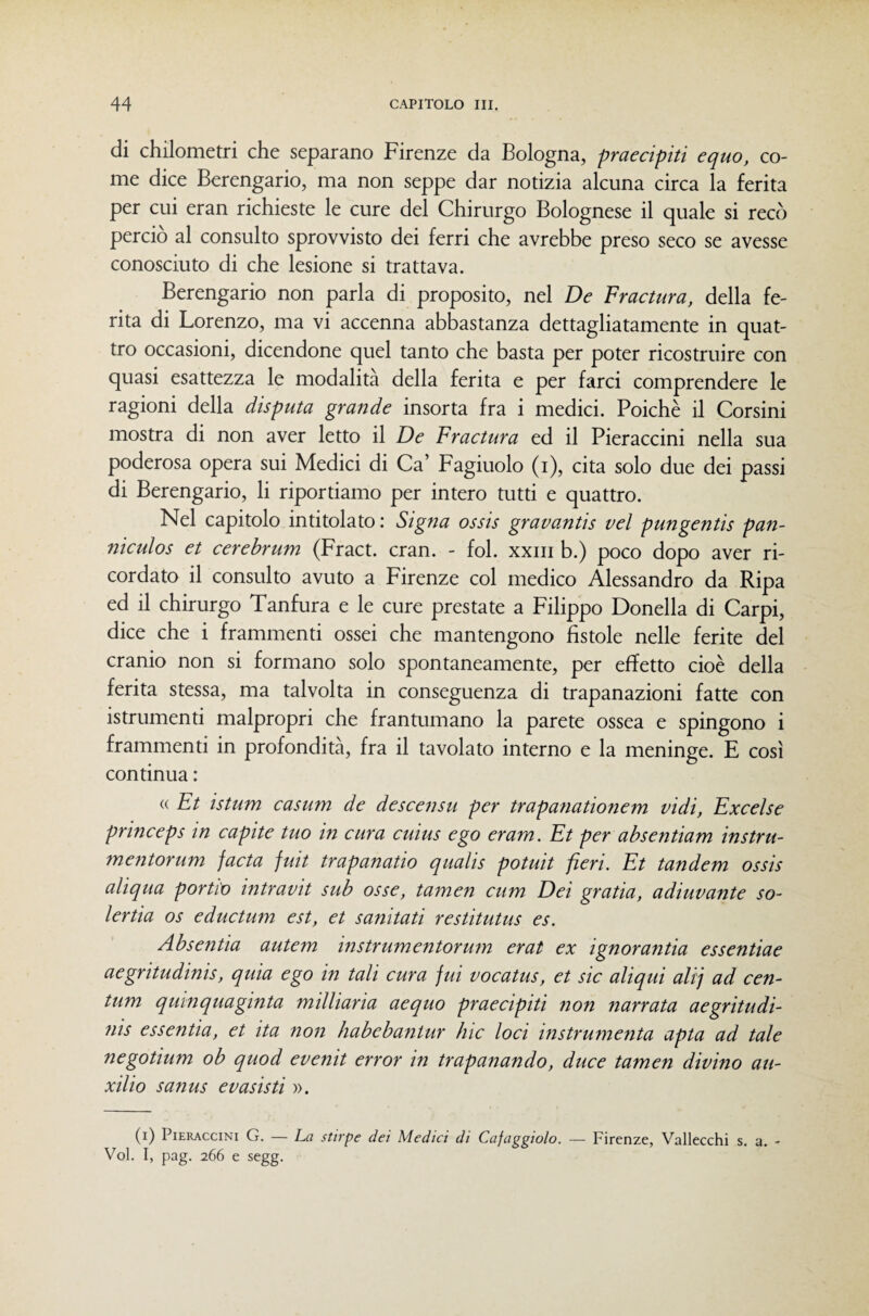 di chilometri che separano Firenze da Bologna, praecipiti equo, co¬ me dice Berengario, ma non seppe dar notizia alcuna circa la ferita per cui eran richieste le cure del Chirurgo Bolognese il quale si recò perciò al consulto sprovvisto dei ferri che avrebbe preso seco se avesse conosciuto di che lesione si trattava. Berengario non parla di proposito, nel De Fractura, della fe¬ rita di Lorenzo, ma vi accenna abbastanza dettagliatamente in quat¬ tro occasioni, dicendone quel tanto che basta per poter ricostruire con quasi esattezza le modalità della ferita e per farci comprendere le ragioni della disputa grande insorta fra i medici. Poiché il Corsini mostra di non aver letto il De Fractura ed il Pieraccini nella sua poderosa opera sui Medici di Ca’ Fagiuolo (i), cita solo due dei passi di Berengario, li riportiamo per intero tutti e quattro. Nel capitolo intitolato : Signa ossis gravantis vel pungentis pan- niculos et cerehrum (Fract. cran. - fol. xxiii b.) poco dopo aver ri¬ cordato il consulto avuto a Firenze col medico Alessandro da Ripa ed il chirurgo Tanfura e le cure prestate a Filippo Donella di Carpi, dice che i frammenti ossei che mantengono fistole nelle ferite del cranio non si formano solo spontaneamente, per effetto cioè della ferita stessa, ma talvolta in conseguenza di trapanazioni fatte con istrumenti malpropri che frantumano la parete ossea e spingono i frammenti in profondità, fra il tavolato interno e la meninge. E così continua : (( Et istum casum de descensu per trapanationem vidi, Excelse princeps in capite tuo in cura cuius ego eram. Et per ab se ntiam instru- mentorum facta fuit trapanano qualis potuit fieri. Et tandem ossis aliqua portio intravit sub osse, tamen cum Dei grafia, adiuvante so¬ ler tia OS eductum est, et sandati restitutus es. Absentia autem instrumentorum erat ex ignoranza essentiae aegritudinis, quia ego in tali cura fui vocatus, et sic aliqui ali] ad cen- tum qumquaginta milliaria aequo praecipiti non narrata aegritudi¬ nis essentia, et ita non habebantur lue loci instrumenta apta ad tale negotium ob quod evenit error in trapanando, duce tamen divino au- xilio sanus evasisti ». (i) Pieraccini G. — La stirpe dei Medici di Cafaggiolo. — Firenze, Vallecchi s. a. - Voi. I, pag. 266 e segg.