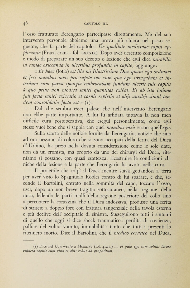 r osso fratturato Berengario partecipasse direttamente. Ma del suo intervento personale abbiamo una prova più chiara nel passo se¬ guente, che fa parte del capitolo: De qualitate medìcinae capiti ap- plicande (Fract. cran. - fol. lxxxix). Dopo aver descritto composizione e modo di preparare un suo decotto o lozione che egli dice mirabilis in saniae exiccanda in ulceribus profundis in capite, aggiunge : « Et haec (lodo) est illa mi Illustrissime Dux quam ego ordinavi et feci manibus meis prò capite tuo cum qua ego siringabam et in- terdum cum parva spongia embrocabam fundum ulceris tuis capitis à quo prius non modica sanici quantitas exibat. Et ab ista lotione fuit facta sanici exiccatio et carnis repletio et alijs auxilijs simul tan¬ dem consolidatio facta est » (i). Dal che sembra esser palese che nell’ intervento Berengario non ebbe parte importante. A lui fu affidata tuttavia la non men difficile cura postoperativa, che eseguì personalmente, come egli stesso vuol bene che si sappia con quel manibus meis e con quell’ego. Sulla scorta delle notizie fornite da Berengario, notizie che sino ad ora nessuno di coloro che si sono occupati della ferita del Duca d’ Urbino, ha preso nella dovuta considerazione come le sole date, non da un cronista, ma proprio da uno dei chirurgi del Duca, rite¬ niamo si possano, con quasi esattezza, ricostruire le condizioni cli¬ niche della lesione e la parte che Berengario ha avuto nella cura. Il proiettile che colpì il Duca mentre stava gettandosi a terra per aver visto lo Spagnuolo Robles contro di lui sparare, e che, se¬ condo il Bartolini, entrato nella sommità del capo, toccato 1’ osso, uscì, dopo un non breve tragitto sottocutaneo, nella regione della nuca, ledendo le parti molli della regione posteriore del collo sino a percuotere la corazzina che il Duca indossava, produsse una ferita di striscio a doppio foro con frattura tangenziale della tavola esterna e più declive dell’ occipitale di sinistra. Susseguirono tutti i sintomi di quello che oggi si dice shock traumatico: perdita di coscienza, pallore del volto, vomito, immobilità : tanto che tutti i presenti lo ritennero morto. Dice il Bartolini, che il medico cerusico del Duca, (i) Dice nel Commento a Mondino (fol. 4143.) .... et quia ego sum solitus lavare vulnera capitis cum vino et aliis rebus ad propositum.