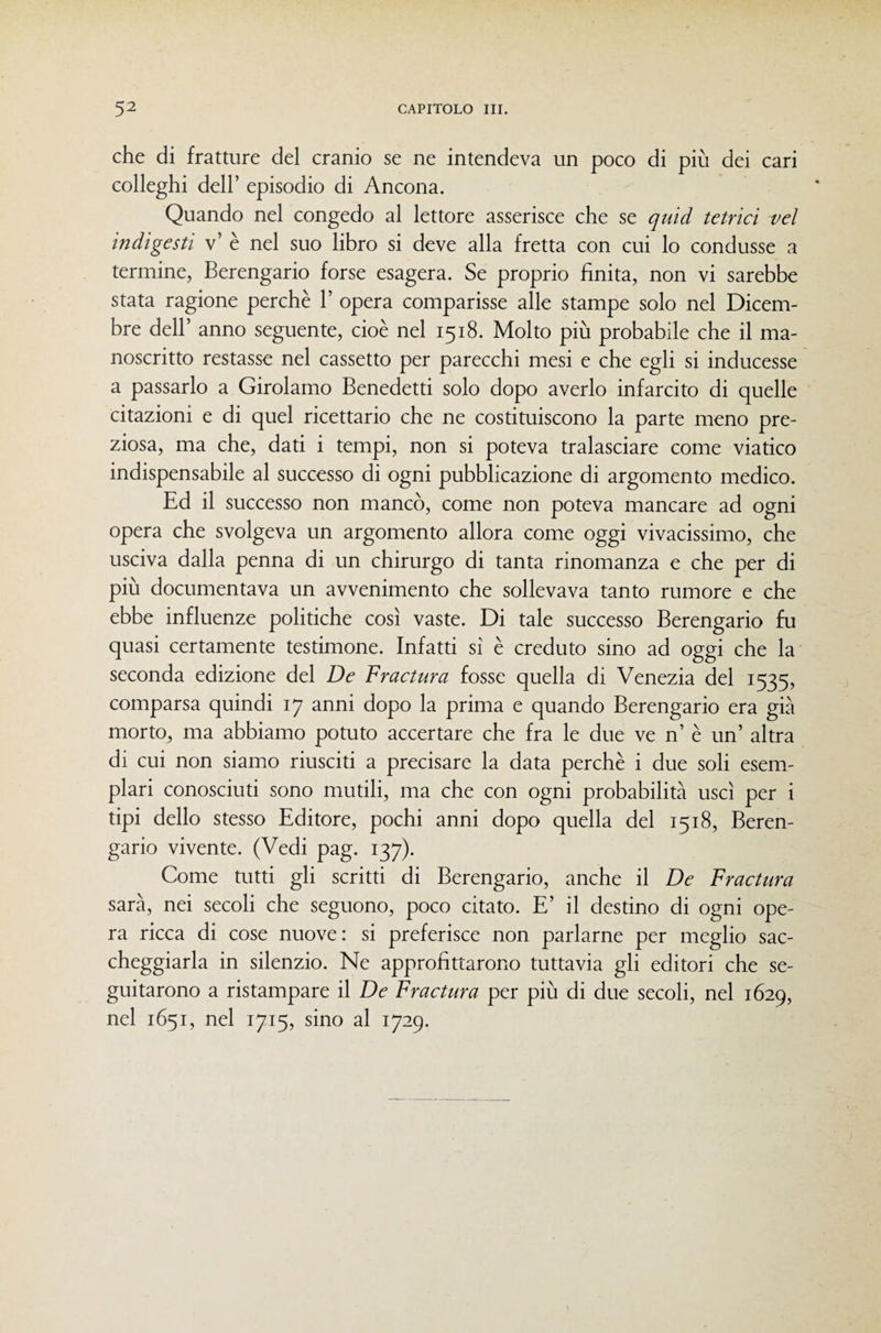 che di fratture del cranio se ne intendeva un poco di più dei cari colleghi dell’ episodio di Ancona. Quando nel congedo al lettore asserisce che se quid tetrìcì vel indigesti v’ è nel suo libro si deve alla fretta con cui lo condusse a termine, Berengario forse esagera. Se proprio finita, non vi sarebbe stata ragione perchè 1’ opera comparisse alle stampe solo nel Dicem¬ bre deir anno seguente, cioè nel 1518. Molto più probabile che il ma¬ noscritto restasse nel cassetto per parecchi mesi e che egli si inducesse a passarlo a Girolamo Benedetti solo dopo averlo infarcito di quelle citazioni e di quel ricettario che ne costituiscono la parte meno pre¬ ziosa, ma che, dati i tempi, non si poteva tralasciare come viatico indispensabile al successo di ogni pubblicazione di argomento medico. Ed il successo non mancò, come non poteva mancare ad ogni opera che svolgeva un argomento allora come oggi vivacissimo, che usciva dalla penna di un chirurgo di tanta rinomanza e che per di più documentava un avvenimento che sollevava tanto rumore e che ebbe influenze politiche così vaste. Di tale successo Berengario fu quasi certamente testimone. Infatti si è creduto sino ad oggi che la seconda edizione del De Fradura fosse quella di Venezia del 1535, comparsa quindi 17 anni dopo la prima e quando Berengario era già morto, ma abbiamo potuto accertare che fra le due ve n’ è un’ altra di cui non siamo riusciti a precisare la data perchè i due soli esem¬ plari conosciuti sono mutili, ma che con ogni probabilità uscì per i tipi dello stesso Editore, pochi anni dopo quella del 1518, Beren¬ gario vivente. (Vedi pag. 137). Come mtti gli scritti di Berengario, anche il De Fractura sarà, nei secoli che seguono, poco citato. E’ il destino di ogni ope¬ ra ricca di cose nuove: si preferisce non parlarne per meglio sac¬ cheggiarla in silenzio. Ne approfittarono tuttavia gli editori che se¬ guitarono a ristampare il De Fractura per più di due secoli, nel 1629, nel 1651, nel 1715, sino al 1729.