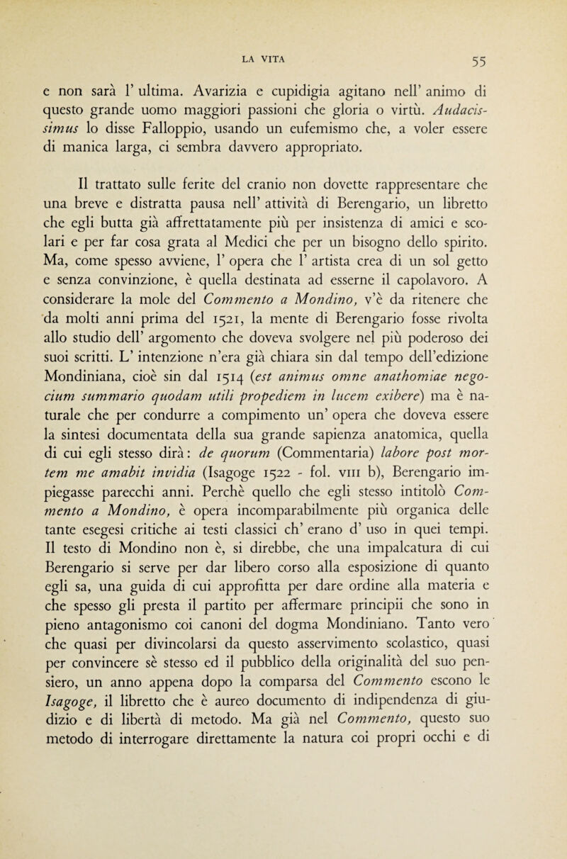 e non sarà 1’ ultima. Avarizia e cupidigia agitano nell’ animo di questo grande uomo maggiori passioni che gloria o virtù. Audacìs- stmus lo disse Falloppio, usando un eufemismo che, a voler essere di manica larga, ci sembra davvero appropriato. Il trattato sulle ferite del cranio non dovette rappresentare che una breve e distratta pausa nell’ attività di Berengario, un libretto che egli butta già affrettatamente più per insistenza di amici e sco¬ lari e per far cosa grata al Medici che per un bisogno dello spirito. Ma, come spesso avviene, 1’ opera che 1’ artista crea di un sol getto e senza convinzione, è quella destinata ad esserne il capolavoro. A considerare la mole del Commento a Mondino, v’è da ritenere che 'da molti anni prima del 1521, la mente di Berengario fosse rivolta allo studio dell’ argomento che doveva svolgere nel più poderoso dei suoi scritti. L’intenzione n’era già chiara sin dal tempo dell’edizione Mondiniana, cioè sin dal 1514 {est animus omne anathomiae nego- cium summario quodam utili propediem in lucem exihere) ma è na¬ turale che per condurre a compimento un’ opera che doveva essere la sintesi documentata della sua grande sapienza anatomica, quella di cui egli stesso dirà : de quorum (Commentaria) labore post mor- tem me amabit invidia (Isagoge 1522 - fol. vili b), Berengario im¬ piegasse parecchi anni. Perchè quello che egli stesso intitolò Com¬ mento a Mondino, è opera incomparabilmente più organica delle tante esegesi critiche ai testi classici eh’ erano d’ uso in quei tempi. Il testo di Mondino non è, si direbbe, che una impalcatura di cui Berengario si serve per dar libero corso alla esposizione di quanto egli sa, una guida di cui approfitta per dare ordine alla materia e che spesso gli presta il partito per affermare principii che sono in pieno antagonismo coi canoni del dogma Mondiniano. Tanto vero che quasi per divincolarsi da questo asservimento scolastico, quasi per convincere sè stesso ed il pubblico della originalità del suo pen¬ siero, un anno appena dopo la comparsa del Commento escono le Isagoge, il libretto che è aureo documento di indipendenza di giu¬ dizio e di libertà di metodo. Ma già nel Commento, questo suo metodo di interrogare direttamente la natura coi propri occhi e di