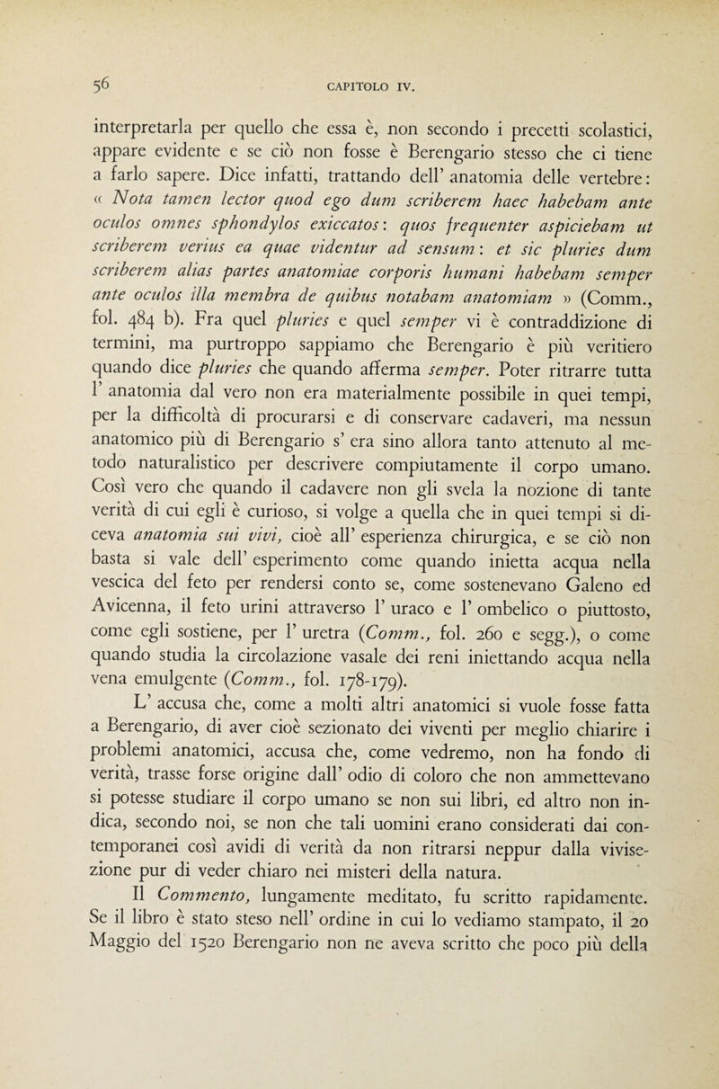 interpretarla per quello che essa è, non secondo i precetti scolastici, appare evidente e se ciò non fosse è Berengario stesso che ci tiene a farlo sapere. Dice infatti, trattando dell’ anatomia delle vertebre : (( Nota tamen lector quod ego dum scriberem haec habebam ante oculos omnes sphondylos exiccatos'. quos frequenter aspiciebam ut scriberem verius ea quae vìdentur ad sensum : et sic pluries dum scriberem alias partes anatomiae corporis humani habebam semper ante oculos illa membra de quibus notabam anatomiam » (Comm., fol. 484 b). Fra quel pluries e quel semper vi è contraddizione di termini, ma purtroppo sappiamo che Berengario è più veritiero quando dice pluries che quando afferma semper. Poter ritrarre tutta r anatomia dal vero non era materialmente possibile in quei tempi, per la difficolta di procurarsi e di conservare cadaveri, ma nessun anatomico più di Berengario s’ era sino allora tanto attenuto al me¬ todo naturalistico per descrivere compiutamente il corpo umano. Così vero che quando il cadavere non gli svela la nozione di tante verità di cui egli è curioso, si volge a quella che in quei tempi si di¬ ceva anatomia sui vivi, cioè all’ esperienza chirurgica, e se ciò non basta si vale dell’ esperimento come quando inietta acqua nella vescica del feto per rendersi conto se, come sostenevano Galeno ed Avicenna, il feto urini attraverso 1’ uraco e 1’ ombelico o piuttosto, come egli sostiene, per 1’ uretra {Comm., fol. 260 e segg.), o come quando studia la circolazione vasale dei reni iniettando acqua nella vena emulgente {Comm., fol. 178-179). L accusa che, come a molti altri anatomici si vuole fosse fatta a Berengario, di aver cioè sezionato dei viventi per meglio chiarire i problemi anatomici, accusa che, come vedremo, non ha fondo di verità, trasse forse origine dall’ odio di coloro che non ammettevano si potesse studiare il corpo umano se non sui libri, ed altro non in¬ dica, secondo noi, se non che tali uomini erano considerati dai con¬ temporanei COSI avidi di verità da non ritrarsi neppur dalla vivise¬ zione pur di veder chiaro nei misteri della namra. Il Commento, lungamente meditato, fu scritto rapidamente. Se il libro è stato steso nell’ ordine in cui lo vediamo stampato, il 20 Maggio del 1520 Berengario non ne aveva scritto che poco più della