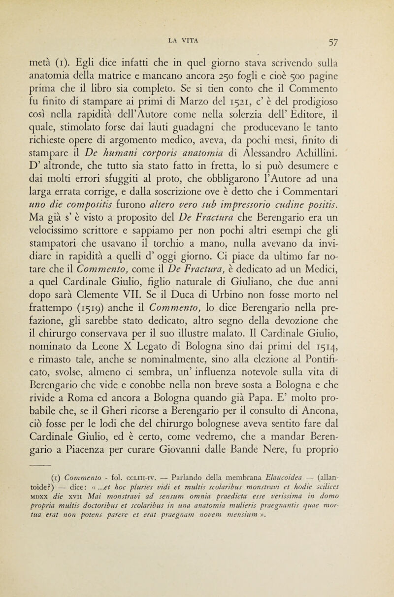 metà (i). Egli dice infatti che in quel giorno stava scrivendo sulla anatomia della matrice e mancano ancora 250 fogli e cioè 500 pagine prima che il libro sia completo. Se si tien conto che il Commento fu finito di stampare ai primi di Marzo del 1521, c’ è del prodigioso così nella rapidità dell’Autore come nella solerzia dell’ Editore, il quale, stimolato forse dai lauti guadagni che producevano le tanto richieste opere di argomento medico, aveva, da pochi mesi, finito di stampare il De humani corporis anatomia di Alessandro Achillini. D’ altronde, che tutto sia stato fatto in fretta, lo si può desumere e dai molti errori sfuggiti al proto, che obbligarono l’Autore ad una larga errata corrige, e dalla soscrizione ove è detto che i Commentari uno die compositis furono altero vero sub impressorio cudine positis. Ma già s’ è visto a proposito del De Fractura che Berengario era un velocissimo scrittore e sappiamo per non pochi altri esempi che gli stampatori che usavano il torchio a mano, nulla avevano da invi¬ diare in rapidità a quelli d’ oggi giorno. Ci piace da ultimo far no¬ tare che il Commento, come il De Fractura, è dedicato ad un Medici, a quel Cardinale Giulio, figlio naturale di Giuliano, che due anni dopo sarà Clemente VIE Se il Duca di Urbino non fosse morto nel frattempo (1519) anche il Commento, lo dice Berengario nella pre¬ fazione, gli sarebbe stato dedicato, altro segno della devozione che il chirurgo conservava per il suo illustre malato. Il Cardinale Giulio, nominato da Leone X Legato di Bologna sino dai primi del 1514, e rimasto tale, anche se nominalmente, sino alla elezione al Pontifi¬ cato, svolse, almeno ci sembra, un’ influenza notevole sulla vita di Berengario che vide e conobbe nella non breve sosta a Bologna e che rivide a Roma ed ancora a Bologna quando già Papa. E’ molto pro¬ babile che, se il Gheri ricorse a Berengario per il consulto di Ancona, ciò fosse per le lodi che del chirurgo bolognese aveva sentito fare dal Cardinale Giulio, ed è certo, come vedremo, che a mandar Beren¬ gario a Piacenza per curare Giovanni dalle Bande Nere, fu proprio (i) Commento - fol. ccliii-iv. — Parlando della membrana Elaucoidea — (allan- toide?) — dice: « ...et hoc pluries vidi et multis scolaribus monstravi et hodie scilicet MDxx die XVII Mai monstravi ad sensum omnia praedicta esse verissima in domo propria multis doctoribus et scolaribus in una anatomia mulieris praegnantis quae mor- tua erat non potens parere et erat praegnam novem mensium ».