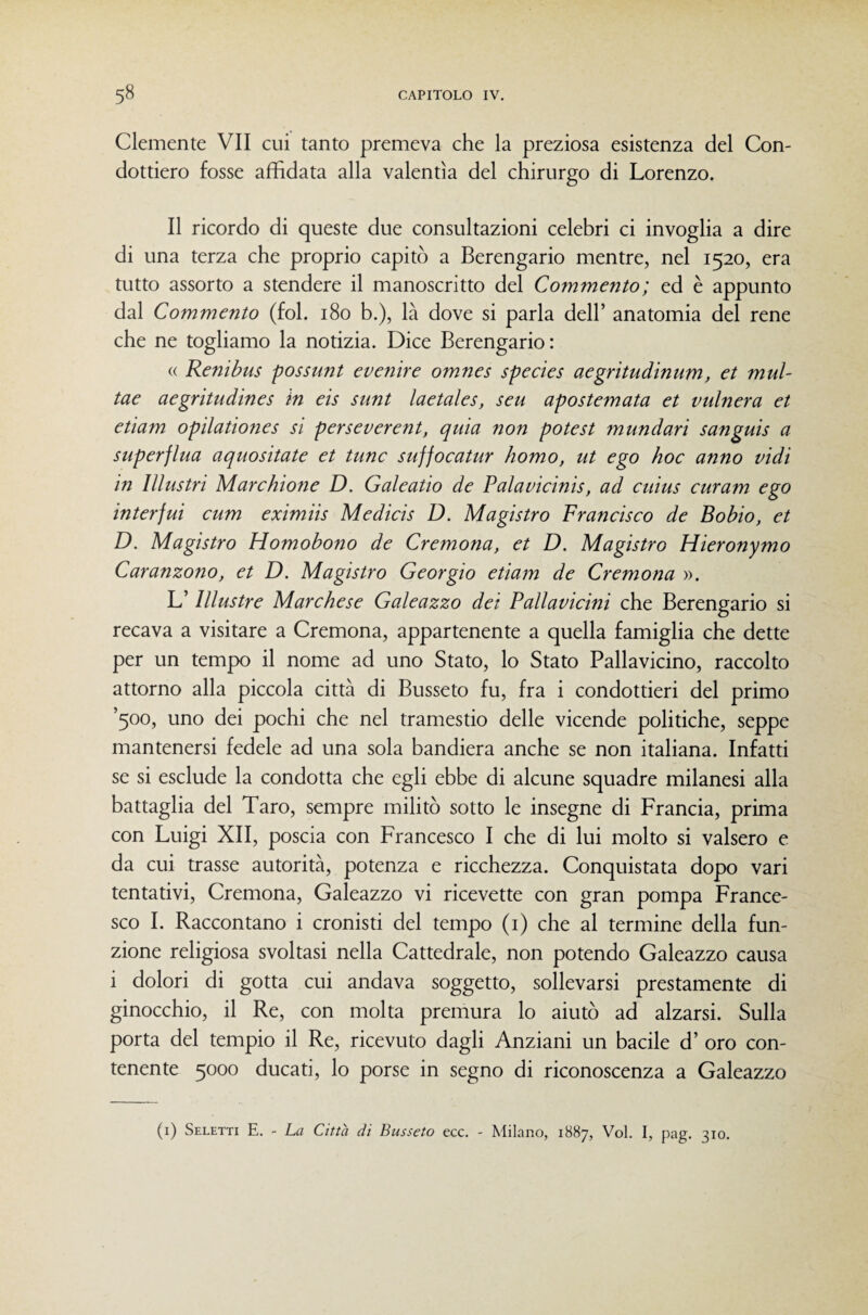 Clemente VII cui tanto premeva che la preziosa esistenza del Con¬ dottiero fosse affidata alla valentìa del chirurgo di Lorenzo. Il ricordo di queste due consultazioni celebri ci invoglia a dire di una terza che proprio capitò a Berengario mentre, nel 1520, era tutto assorto a stendere il manoscritto del Commento ; ed è appunto dal Commento (fol. 180 b.), là dove si parla dell’ anatomia del rene che ne togliamo la notizia. Dice Berengario : (( Renibus possunt evenire omnes species aegritudinum, et mul- tae aegritudines in eis sunt laetales, seu apostemata et vulnera et etiam opilationes si perseverent, quia non potest mundari sanguis a superflua aquositate et tunc suffocatur homo, ut ego hoc anno vidi in Illustri Marchione D. Galeatio de Palavicinis, ad cuius curam ego interfui cum eximiis Medicis D. Magistro Francisco de Bobio, et D. Magistro Homobono de Cremona, et D. Magistro Hieronymo Caranzono, et D. Magistro Georgio etiam de Cremona ». L’Illustre Marchese Galeazzo dei Pallavicini che Berengario si recava a visitare a Cremona, appartenente a quella famiglia che dette per un tempo il nome ad uno Stato, lo Stato Pallavicino, raccolto attorno alla piccola città di Busseto fu, fra i condottieri del primo ’5oo, uno dei pochi che nel tramestio delle vicende politiche, seppe mantenersi fedele ad una sola bandiera anche se non italiana. Infatti se si esclude la condotta che egli ebbe di alcune squadre milanesi alla battaglia del Taro, sempre militò sotto le insegne di Francia, prima con Luigi XII, poscia con Francesco I che di lui molto si valsero e da cui trasse autorità, potenza e ricchezza. Conquistata dopo vari tentativi, Cremona, Galeazzo vi ricevette con gran pompa France¬ sco I. Raccontano i cronisti del tempo (i) che al termine della fun¬ zione religiosa svoltasi nella Cattedrale, non potendo Galeazzo causa i dolori di gotta cui andava soggetto, sollevarsi prestamente di ginocchio, il Re, con molta premura lo aiutò ad alzarsi. Sulla porta del tempio il Re, ricevuto dagli Anziani un bacile d’ oro con¬ tenente 5000 ducati, lo porse in segno di riconoscenza a Galeazzo (i) Seletti e. - La Città di Busseto ecc, - Milano, 1887, Voi. I, pag. 310.