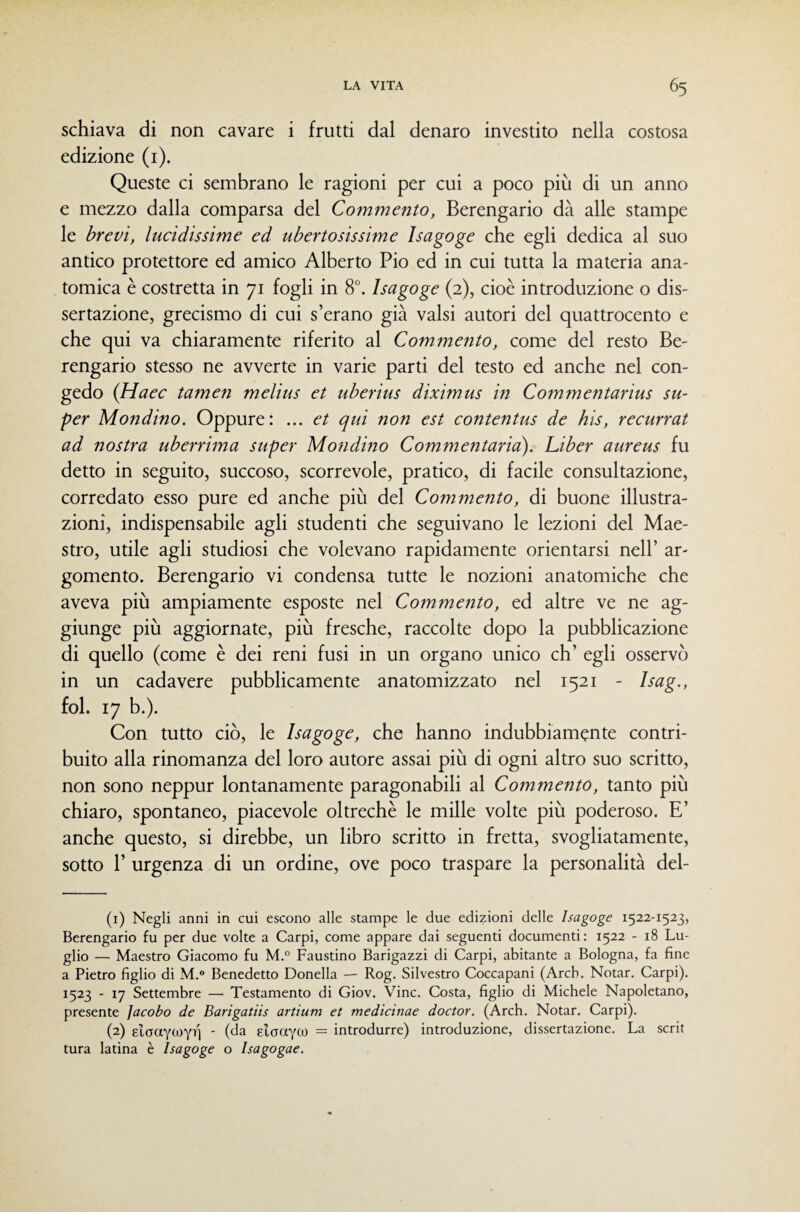 schiava di non cavare i frutti dal denaro investito nella costosa edizione (i). Queste ci sembrano le ragioni per cui a poco più di un anno e mezzo dalla comparsa del Commento, Berengario dà alle stampe le brevi, lucidissime ed ubertosissime Isagoge che egli dedica al suo antico protettore ed amico Alberto Pio ed in cui tutta la materia ana¬ tomica è costretta in 71 fogli in 8°. Isagoge (2), cioè introduzione o dis¬ sertazione, grecismo di cui s’erano già valsi autori del quattrocento e che qui va chiaramente riferito al Commento, come del resto Be¬ rengario stesso ne avverte in varie parti del testo ed anche nel con¬ gedo (Haec tamen melius et uberius diximus in Commentarius su¬ per Mondino. Oppure: ... et qui non est contentus de bis, recurrat ad nostra uberrima super Mondino Commentario), Liber aureus fu detto in seguito, succoso, scorrevole, pratico, di facile consultazione, corredato esso pure ed anche più del Commento, di buone illustra¬ zioni, indispensabile agli studenti che seguivano le lezioni del Mae¬ stro, utile agli studiosi che volevano rapidamente orientarsi nell’ ar¬ gomento. Berengario vi condensa tutte le nozioni anatomiche che aveva più ampiamente esposte nel Commento, ed altre ve ne ag¬ giunge più aggiornate, più fresche, raccolte dopo la pubblicazione di quello (come è dei reni fusi in un organo unico eh’ egli osservò in un cadavere pubblicamente anatomizzato nel 1521 - Isag., fol. 17 b.). Con tutto ciò, le Isagoge, che hanno indubbiamente contri¬ buito alla rinomanza del loro autore assai più di ogni altro suo scritto, non sono neppur lontanamente paragonabili al Commento, tanto più chiaro, spontaneo, piacevole oltreché le mille volte più poderoso. E’ anche questo, si direbbe, un libro scritto in fretta, svogliatamente, sotto r urgenza di un ordine, ove poco traspare la personalità del- (1) Negli anni in cui escono alle stampe le due edizioni delle Isagoge 1522-1523, Berengario fu per due volte a Carpi, come appare dai seguenti documenti: 1522 - 18 Lu¬ glio — Maestro Giacomo fu M.° Faustino Barigazzi di Carpi, abitante a Bologna, fa fine a Pietro figlio di M.® Benedetto Donella — Rog. Silvestro Coccapani (Arcb. Notar. Carpi). 1523 - 17 Settembre — Testamento di Giov. Vinc. Costa, figlio di Michele Napoletano, presente Jacobo de Barigatiis artium et medicinae doctor. (Arcb. Notar. Carpi). (2) elaaYWYi) ■ (<Ja glaaYCO = introdurre) introduzione, dissertazione. La scrit tura latina è Isagoge o Isagogae.