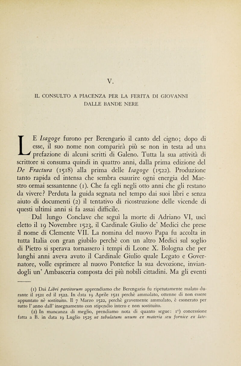 IL CONSULTO A PIACENZA PER LA FERITA DI GIOVANNI DALLE BANDE NERE Le Isagoge furono per Berengario il canto del cigno; dopo di esse, il suo nome non comparirà più se non in testa ad una prefazione di alcuni scritti di Galeno. Tutta la sua attività di scrittore si consuma quindi in quattro anni, dalla prima edizione del De Fradura (1518) alla prima delle Isagoge (1522). Produzione tanto rapida ed intensa che sembra esaurire ogni energia del Mae¬ stro ormai sessantenne (i). Che fa egli negli otto anni che gli restano da vivere.^ Perduta la guida segnata nel tempo dai suoi libri e senza aiuto di documenti (2) il tentativo di ricostruzione delle vicende di questi ultimi anni si fa assai difficile. Dal lungo Conclave che seguì la morte di Adriano VI, uscì eletto il 19 Novembre 1523, il Cardinale Giulio de’ Medici che prese il nome di Clemente VII. La nomina del nuovo Papa fu accolta in tutta Italia con gran giubilo perchè con un altro Medici sul soglio di Pietro si sperava tornassero i tempi di Leone X. Bologna che per lunghi anni aveva avuto il Cardinale Giulio quale Legato e Gover¬ natore, volle esprimere al nuovo Pontefice la sua devozione, invian¬ dogli un’ Ambasceria composta dei più nobili cittadini. Ma gli eventi (1) Dai Libri partitorum apprendiamo che Berengario fu ripetutamente malato du¬ rante il 1521 ed il 1522. In data 19 Aprile 1521 perchè ammalato, ottenne di non essere appuntato nè sostituito. Il 7 Marzo 1522, perchè gravemente ammalato, è esonerato per tutto r anno dall’ insegnamento con stipendio intero e non sostituito. (2) In mancanza di meglio, prendiamo nota di quanto segue: 1°) concessione fatta a B. in data 19 Luglio 1525 tU tabulatum unum ex materia seu fornice ex late-