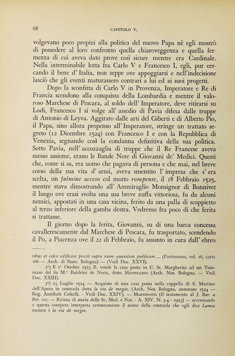 volgevano poco propizi alla politica del nuovo Papa nè egli mostrò di possedere al loro confronto quella chiaroveggenza e quella fer¬ mezza di cui aveva dato prove così sicure mentre era Cardinale. Nella interminabile lotta fra Carlo V e Francesco I, egli, pur cer¬ cando il bene d’ Italia, non seppe ove appoggiarsi e nelPindecisione lasciò che gli eventi maturassero contrari a lui ed ai suoi progetti. Dopo la sconfitta di Carlo V in Provenza, Imperatore e Re di Francia scendono alla conquista della Lombardia e mentre il valo¬ roso Marchese di Pescara, al soldo dell’ Imperatore, deve ritirarsi su Lodi, Francesco I si volge all’ assedio di Pavia difesa dalle truppe di Antonio di Leyva. Aggirato dalle arti del Giberti e di Alberto Pio, il Papa, sino allora propenso all’ Imperatore, stringe un trattato se¬ greto (i2 Dicembre 1524) con Francesco I e con la Repubblica di Venezia, segnando così la condanna definitiva della sua politica. Sotto Pavia, nell’ accozzaglia di truppe che il Re Francese aveva messo assieme, erano le Bande Nere di Giovanni de’ Medici. Questi che, come si sa, era uomo che pagava di persona e che mai, nel breve corso della sua vita d’ armi, aveva smentito l’impresa che s’era scelta, un fulmine acceso col motto rompente, il 18 Febbraio 1525, mentre stava dimostrando all’ Ammiraglio Monsignor di Bonnivet il luogo ove erasi svolta una sua breve zuffa vittoriosa, fu da alcuni nemici, appostati in una casa vicina, ferito da una palla di scoppietto al terzo inferiore della gamba destra. Vedremo fra poco di che ferita si trattasse. Il giorno dopo la ferita, Giovanni, su di una barca concessa cavallerescamente dal Marchese di Pescara, fu trasportato, scendendo il Po, a Piacenza ove il 22 di Febbraio, fu assunto in cura dall’ ebreo rìbiis et calce edificare possit supra viam quandam publicam.... (Partitorum, voi. i6, carta 166 — Arch. di Stato. Bologna) — (Vedi Doc. XXVI). 2°) Il I Ottobre 1523 B. vende la casa posta in C. St. Margherita ad un Tom¬ maso del fu M.“ Buldrini de Neris, detto Mastfxlino (Arch. Not. Bologna. — Vedi Doc. XXIII). 3) 23 Luglio 1524 — Acquisto di una casa posta nella cappella di S. Martino dell’Aposa in contrada detta la via de megio. (Arch. Not. Bologna, annorum 1524 — Rog. Annibaie Coltelli. - Vedi Doc. XXIV). — Martinotti {Il testamento di J. Bar. o Ber. ecc. — Rivista di storia delle Se. Med, e Nat. - A. XIV. N. 3-4 - 1923) — accennando a questa compera interpreta erroneamente il nome della contrada che egli dice Lamia mentre è la via de megio.