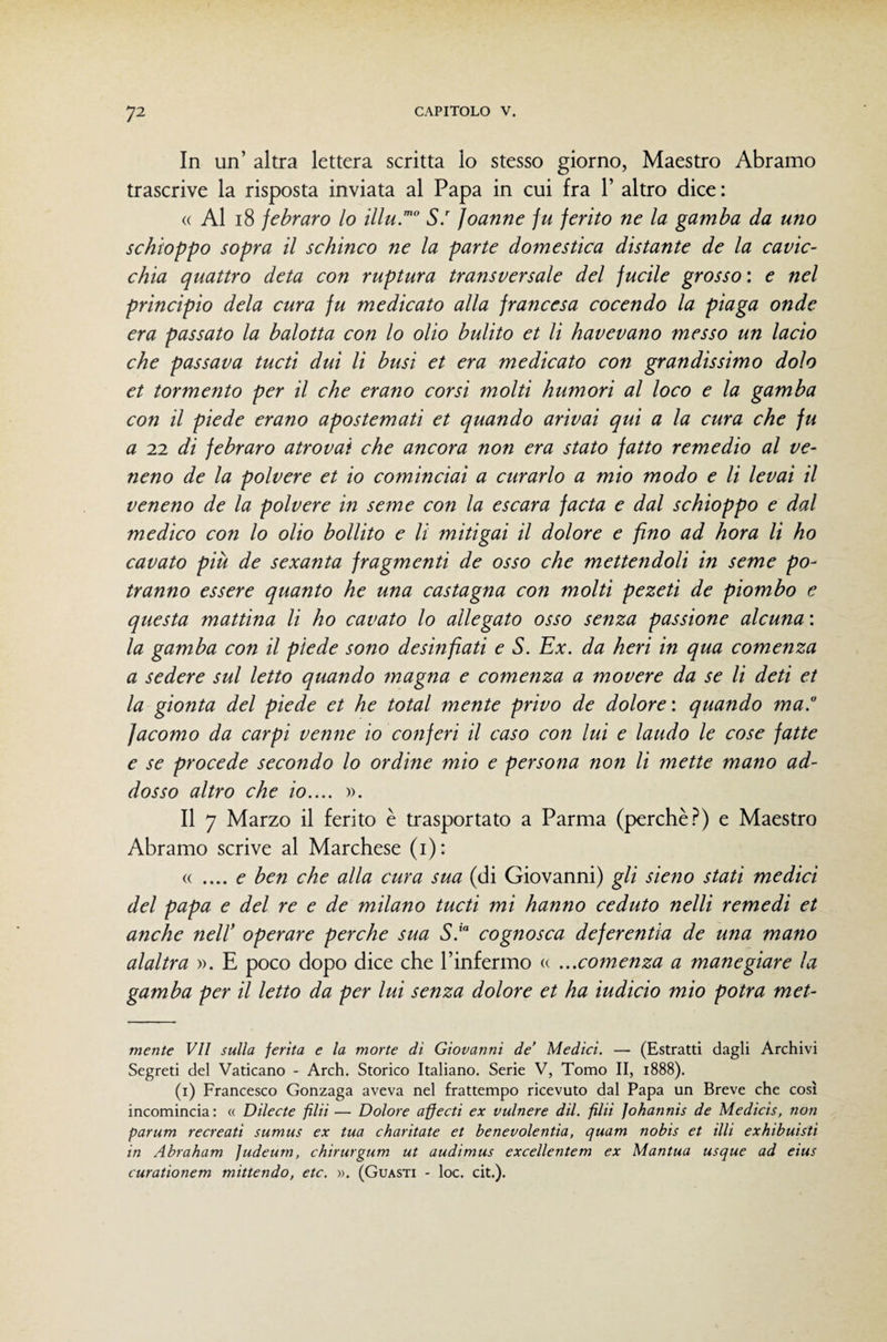 In un’ altra lettera scritta lo stesso giorno, Maestro Abramo trascrive la risposta inviata al Papa in cui fra 1’ altro dice : « Al i8 jebraro lo illu.”' S. Joanne fu ferito ne la gamba da uno schioppo sopra il schinco ne la parte domestica distante de la cavic¬ chia quattro deta con ruptura transversale del fucile grosso : e nel principio dela cura fu medicato alla francesa cocendo la piaga onde era passato la balotta con lo olio bulito et li havevano messo un lacio che passava tucti dui li busi et era medicato con grandissimo dolo et tormento per il che erano corsi molti humori al loco e la gamba con il piede erano apostemati et quando arivai qui a la cura che fu a 22 di febraro atrovai che ancora non era stato fatto remedio al ve- neno de la polvere et io cominciai a curarlo a mio modo e li levai il veneno de la polvere in seme con la escara facta e dal schioppo e dal medico con lo olio bollito e li mitigai il dolore e fino ad hora li ho cavato più de sexanta fragmenti de osso che mettendoli in seme po¬ tranno essere quanto he una castagna con molti pezeti de piombo e questa mattina li ho cavato lo allegato osso senza passione alcuna : la gamba con il piede sono desinfiati e S. Ex. da beri in qua comenza a sedere sul letto quando magna e comenza a movere da se li deti et la gionta del piede et he total mente privo de dolore: quando ma. Jacomo da carpi venne io conferi il caso con lui e laudo le cose fatte e se procede secondo lo ordine mio e persona non li mette mano ad¬ dosso altro che io.... ». Il 7 Marzo il ferito è trasportato a Parma (perchè.^) e Maestro Abramo scrive al Marchese (i): (( .... e ben che alla cura sua (di Giovanni) gli sieno stati medici del papa e del re e de milano tucti mi hanno ceduto nelli remedi et anche nell' operare perche sua S.' cognosca deferentia de una mano alaltra ». E poco dopo dice che Pinfermo a ...comenza a mane giare la gamba per il letto da per lui senza dolore et ha iudicio mio potrà met- mente VII sulla ferita e la morte di Giovanni de’ Medici. — (Estratti dagli Archivi Segreti del Vaticano - Arch. Storico Italiano. Serie V, Tomo II, 1888). (i) Francesco Gonzaga aveva nel frattempo ricevuto dal Papa un Breve che così incomincia : « Dilecte filii — Dolore apecti ex vulnere dii. fili Johannis de Medicis, non parum recreati sumus ex tua charitate et henevolentia, quam nobis et illi exhibuisti in Abraham Judeurn, chirurgum ut audimus excellentem ex Mantua usque ad eius curationem mittendo, etc. ». (Guasti - loc. cit.).