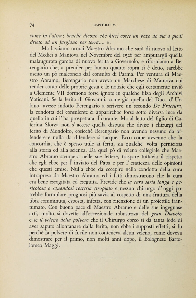 come in l’altra : benché dicono che hieri corse un pezo de via a piedi drieto ad un fasgiano per terra.... ». Ma lasciamo ormai Maestro Abramo che sarà di nuovo al letto del Medici a Mantova nel Novembre del 1526 per amputargli quella malaugurata gamba di nuovo ferita a Governolo, e ritorniamo a Be¬ rengario che, a prender per buono quanto sopra si è detto, sarebbe uscito un pò malconcio dal consulto di Parma. Per ventura di Mae¬ stro Abramo, Berengario non aveva un Marchese di Mantova cui render conto delle proprie gesta e le notizie che egli certamente inviò a Clemente VII dormono forse ignote in qualche filza degli Archivi Vaticani. Se la ferita di Giovanni, come già quella del Duca d’ Ur¬ bino, avesse indotto Berengario a scrivere un secondo De Fractura, la condotta del consulente ci apparirebbe forse sotto diversa luce da quella in cui V ha prospettata il curante. Ma al letto del figlio di Ca¬ terina Sforza non s’ accese quella disputa che divise i chirurgi del ferito di Mondolfo, cosicché Berengario non avendo nessuno da of¬ fendere e nulla da difendere si tacque. Ecco come avvenne che la concordia, che è spesso utile ai feriti, sia qualche volta perniciosa alla storia ed alla scienza. Da quel pò di veleno collegiale che Mae¬ stro Abramo stempera nelle sue lettere, traspare tuttavia il rispetto che egli ebbe per V inviato del Papa e per 1’ esattezza delle opinioni che questi emise. Nulla ebbe da eccepire nella condotta della cura intrapresa da Maestro Abramo ed i fatti dimostrarono che la cura era bene escogitata ed eseguita. Previde che la cura saria longa e pe¬ ricolosa e sanandosi resteria stropiato e nessun chirurgo d’ oggi po¬ trebbe formulare prognosi più savia al cospetto di una frattura della tibia comminuta, esposta, infetta, con ritenzione di un proiettile fran¬ tumato. Con buona pace di Maestro Abramo e delle sue ingegnose arti, molto si dovette all’eccezionale robustezza del gran Diavolo e se il veleno della polvere che il Chirurgo ebreo si dà tanta lode di aver saputo allontanare dalla ferita, non ebbe i supposti effetti, si fu perchè la polvere di fucile non conteneva alcun veleno, come doveva dimostrare per il primo, non molti anni dopo, il Bolognese Barto¬ lomeo Maggi.