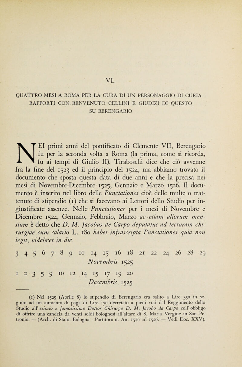 QUATTRO MESI A ROMA PER LA CURA DI UN PERSONAGGIO DI CURIA RAPPORTI CON BENVENUTO CELLINI E GIUDIZI DI QUESTO SU BERENGARIO Nei primi anni del pontificato di Clemente VII, Berengario fu per la seconda volta a Roma (la prima, come si ricorda, fu ai tempi di Giulio II). Tiraboschi dice che ciò avvenne fra la fine del 1523 ed il principio del 1524, ma abbiamo trovato il documento che sposta questa data di due anni e che la precisa nei mesi di Novembre-Dicembre 1525, Gennaio e Marzo 1526. Il docu¬ mento è inserito nel libro delle Punctatiofies cioè delle multe o trat¬ tenute di stipendio (i) che si facevano ai Lettori dello Studio per in¬ giustificate assenze. Nelle Punctationes per i mesi di Novembre e Dicembre 1524, Gennaio, Febbraio, Marzo ac etiam aliorum men- sium è detto che D. M. ]acohus de Carpo deputatus ad lecturam chì- rurgiae cum salario L. 180 habet infrascripta Punctationes quia non legit, videlket in die 3 4 5 6 7 8 9 IO 14 15 16 18 21 22 24 26 28 29 Novembris 1525 I 2 3 5 9 IO 12 14 15 17 19 20 Decembris 1525 (i) Nel 1525 (Aprile 8) lo stipendio di Berengario era salito a Lire 350 in se¬ guito ad un aumento di paga di Lire 170 decretato a pieni voti dal Reggimento dello Studio all’ esimio e famosissimo Dottor Chirurgo D. M. Jacobo da Carpo coll’ obbligo di offrire una candela da venti soldi bolognesi all’altare di S. Maria Vergine in San Pe¬ tronio. — (Arch. di Stato. Bologna - Partitorum. An. 1520 ad 1526. — Vedi Doc, XXV).