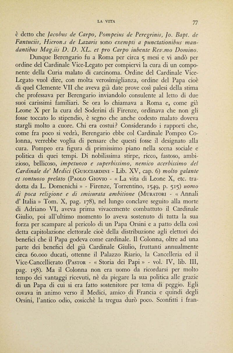 c detto che ]acobus de Carpo, Pompeius de Peregrinis, Jo. Bapt. de Fantuciis, Hieron.s de Lazaris sono exempti a punctationibus man- dantibus Mag.iis D. D. XL. et prò Carpo iubente Rev.mo Domino. Dunque Berengario fu a Roma per circa 5 mesi e vi andò per ordine del Cardinale Vice-Legato per compiervi la cura di un compo¬ nente della Curia malato di carcinoma. Ordine del Cardinale Vice- Legato vuol dire, con molta verosimiglianza, ordine del Papa cioè di quel Clemente VII che aveva già date prove così palesi della stima che professava per Berengario inviandolo consulente al letto di due suoi carissimi familiari. Se ora lo chiamava a Roma e, come già Leone X per la cura del Soderini di Firenze, ordinava che non gli fosse toccato lo stipendio, è segno che anche codesto malato doveva stargli molto a cuore. Chi era costui.'^ Considerando i rapporti che, come fra poco si vedrà, Berengario ebbe col Cardinale Pompeo Co¬ lonna, verrebbe voglia di pensare che questi fosse il designato alla cura. Pompeo era figura di primissimo piano nella scena sociale e politica di quei tempi. Di nobilissima stirpe, ricco, fastoso, ambi¬ zioso, bellicoso, impetuoso e superbissimo, nemico acerbissimo del Cardinale de' Medici (Guicciardini - Lib. XV, cap. 6) molto galante et sontuoso prelato (Paolo Giovio - « La vita di Leone X, etc. tra¬ dotta da L. Domenichi )> - Firenze, Torrentino, 1549, p. 515) uomo di poca religione e di smisurata ambitione (Muratori - « Annali d’ Italia » Tom. X, pag. 178), nel lungo conclave seguito alla morte di Adriano VI, aveva prima vivacemente combattuto il Cardinale Giulio, poi all’ultimo momento lo aveva sostenuto di tutta la sua forza per scampare al pericolo di un Papa Orsini e a patto della così detta capitolazione elettorale cioè della distribuzione agli elettori dei benefìci che il Papa godeva come cardinale. Il Colonna, oltre ad una parte dei benefìci del già Cardinale Giulio, fruttanti annualmente circa 60.000 ducati, ottenne il Palazzo Riario, la Cancelleria ed il Vice-Cancellierato (Pastor - « Storia dei Papi » - voi. IV, lib. Ili, pag. 158). Ma il Colonna non era uomo da ricordarsi per molto tempo dei vantaggi ricevuti, nè da piegare la sua politica alle grazie di un Papa di cui si era fatto sostenitore per tema di peggio. Egli covava in animo verso il Medici, amico di Francia e quindi degli Orsini, l’antico odio, cosicché la tregua durò poco. Sconfìtti i fran-