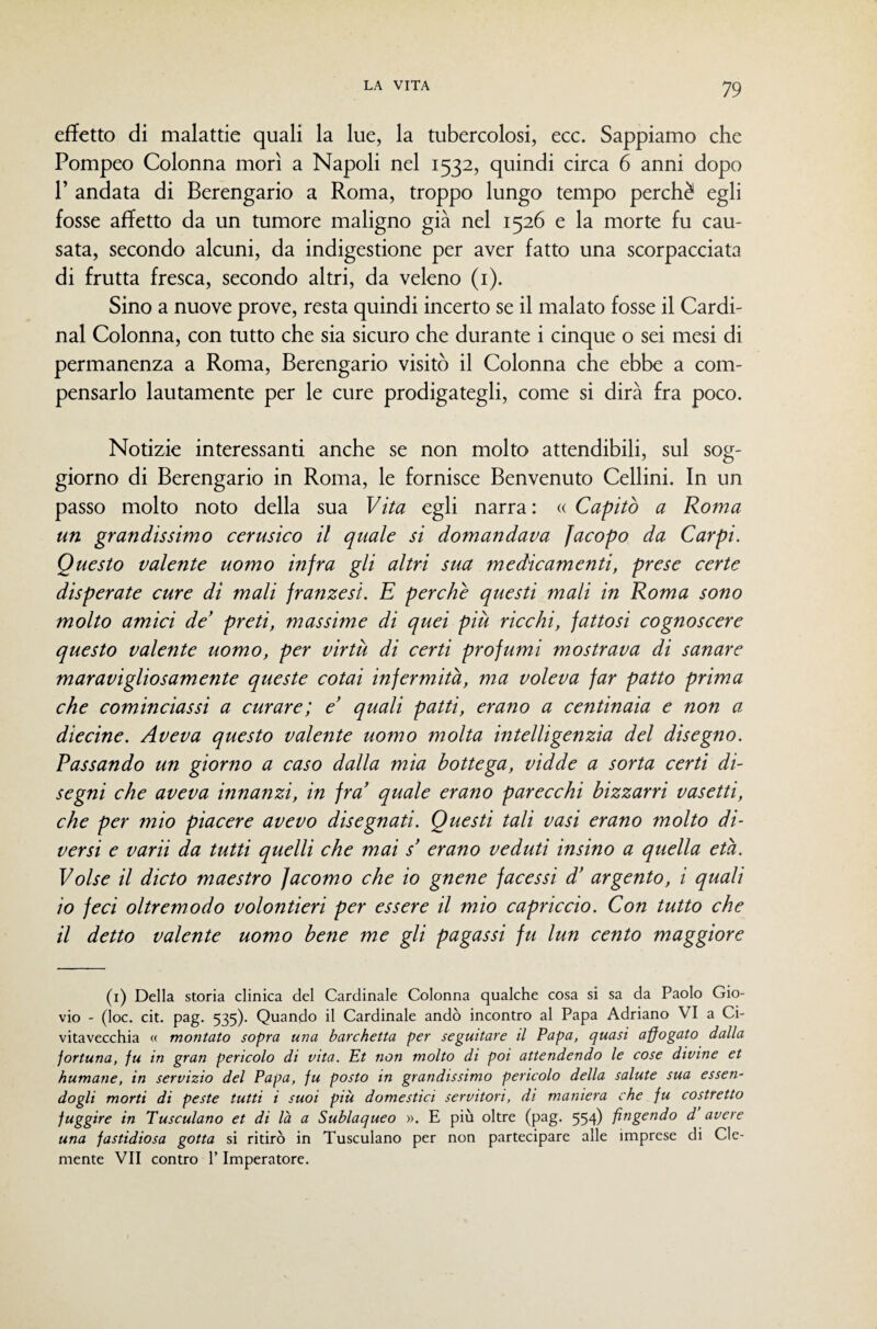 efiFetto di malattie quali la lue, la tubercolosi, ecc. Sappiamo che Pompeo Colonna morì a Napoli nel 1532, quindi circa 6 anni dopo r andata di Berengario a Roma, troppo lungo tempo perchè egli fosse affetto da un tumore maligno già nel 1526 e la morte fu cau¬ sata, secondo alcuni, da indigestione per aver fatto una scorpacciata di frutta fresca, secondo altri, da veleno (i). Sino a nuove prove, resta quindi incerto se il malato fosse il Cardi¬ nal Colonna, con tutto che sia sicuro che durante i cinque o sei mesi di permanenza a Roma, Berengario visitò il Colonna che ebbe a com¬ pensarlo lautamente per le cure prodigategli, come si dirà fra poco. Notizie interessanti anche se non molto attendibili, sul sog¬ giorno di Berengario in Roma, le fornisce Benvenuto Celimi. In un passo molto noto della sua Vita egli narra: « Capitò a Roma un grandissimo cerusico il quale si domandava Jacopo da Carpi. Questo valente uomo infra gli altri sua medicamenti, prese certe disperate cure di mali franzesi. E perchè questi mali in Roma sono molto amici de’ preti, massime di qtiei più ricchi, fattosi cognoscere questo valente uomo, per virtù di certi profumi mostrava di sanare maravigliosamente queste cotai infermità, ma voleva far patto prima che cominciassi a curare; e quali patti, erano a centinaia e non a diecine. Aveva questo valente uomo molta intelligenzia del disegno. Passando un giorno a caso dalla mia bottega, vidde a sorta certi di¬ segni che aveva innanzi, in fra quale erano parecchi bizzarri vasetti, che per mio piacere avevo disegnati. Questi tali vasi erano molto di¬ versi e varii da tutti quelli che mai s’ erano veduti insino a quella età. Volse il dicto maestro Jacomo che io gnene facessi d’ argento, i quali 10 feci oltremodo volontieri per essere il mio capriccio. Con tutto che 11 detto valente uomo bene me gli pagassi fu lun cento maggiore (i) Della storia clinica del Cardinale Colonna qualche cosa si sa da Paolo Gio- vio - (ìoc. cit. pag. 535). Quando il Cardinale andò incontro al Papa Adriano VI a Ci¬ vitavecchia « montato sopra una barchetta per seguitare il Papa, quasi affogato dalla fortuna, fu in gran pericolo di vita. Et non molto di poi attendendo le cose divine et humane, in servizio del Papa, fu posto in grandissimo pericolo della salute sua essen¬ dogli morti di peste tutti i suoi più domestici servitori, di maniera che fu costretto fuggire in Tusculano et di là a Sublaqueo ». E più oltre (pag. 554) fingendo d avere una fastidiosa gotta si ritirò in Tusculano per non partecipare alle imprese di Cle¬ mente VII contro P Imperatore.