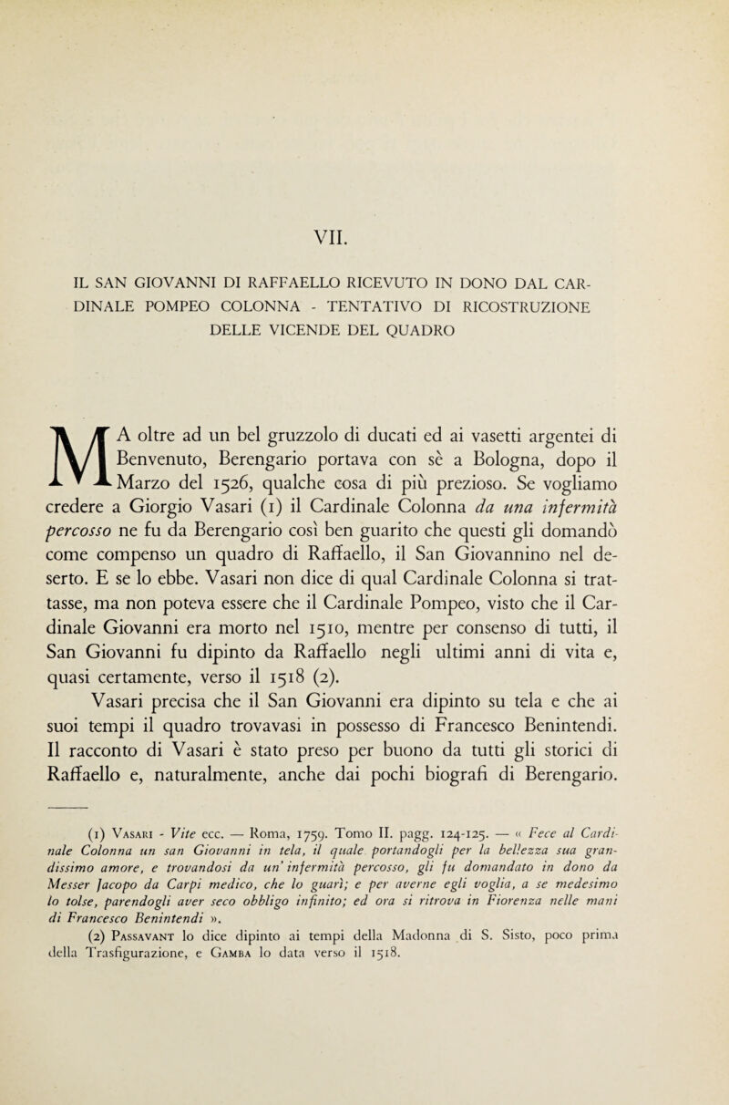 IL SAN GIOVANNI DI RAFFAELLO RICEVUTO IN DONO DAL CAR¬ DINALE POMPEO COLONNA - TENTATIVO DI RICOSTRUZIONE DELLE VICENDE DEL QUADRO Ma oltre ad un bel gruzzolo di ducati ed ai vasetti argentei di Benvenuto, Berengario portava con sè a Bologna, dopo il Marzo del 1526, qualche cosa di più prezioso. Se vogliamo credere a Giorgio Vasari (i) il Cardinale Colonna da una infermità percosso ne fu da Berengario così ben guarito che questi gli domandò come compenso un quadro di Raffaello, il San Giovannino nel de¬ serto. E se lo ebbe. Vasari non dice di qual Cardinale Colonna si trat¬ tasse, ma non poteva essere che il Cardinale Pompeo, visto che il Car¬ dinale Giovanni era morto nel 1510, mentre per consenso di tutti, il San Giovanni fu dipinto da Raffaello negli ultimi anni di vita e, quasi certamente, verso il 1518 (2). Vasari precisa che il San Giovanni era dipinto su tela e che ai suoi tempi il quadro trovavasi in possesso di Francesco Benintendi. Il racconto di Vasari è stato preso per buono da tutti gli storici di Raffaello e, naturalmente, anche dai pochi biografi di Berengario. (1) Vasari - Vite ecc. — Roma, 1759. Tomo IL pagg. 124-125. — « Fece al Cardi¬ nale Colonna tm san Giovanni in tela, il quale portandogli per la bellezza sua gran¬ dissimo amore, e trovandosi da un infermità percosso, gli fu domandato in dono da Messer Jacopo da Carpi medico, che lo guarì; e per averne egli voglia, a se medesimo lo tolse, parendogli aver seco obbligo infinito; ed ora si ritrova in Fiorenza nelle mani di Francesco Benintendi ». (2) Passavant lo dice dipinto ai tempi della Madonna di S. Sisto, poco prima della Trasfigurazione, e Gamba lo data verso il 1518.