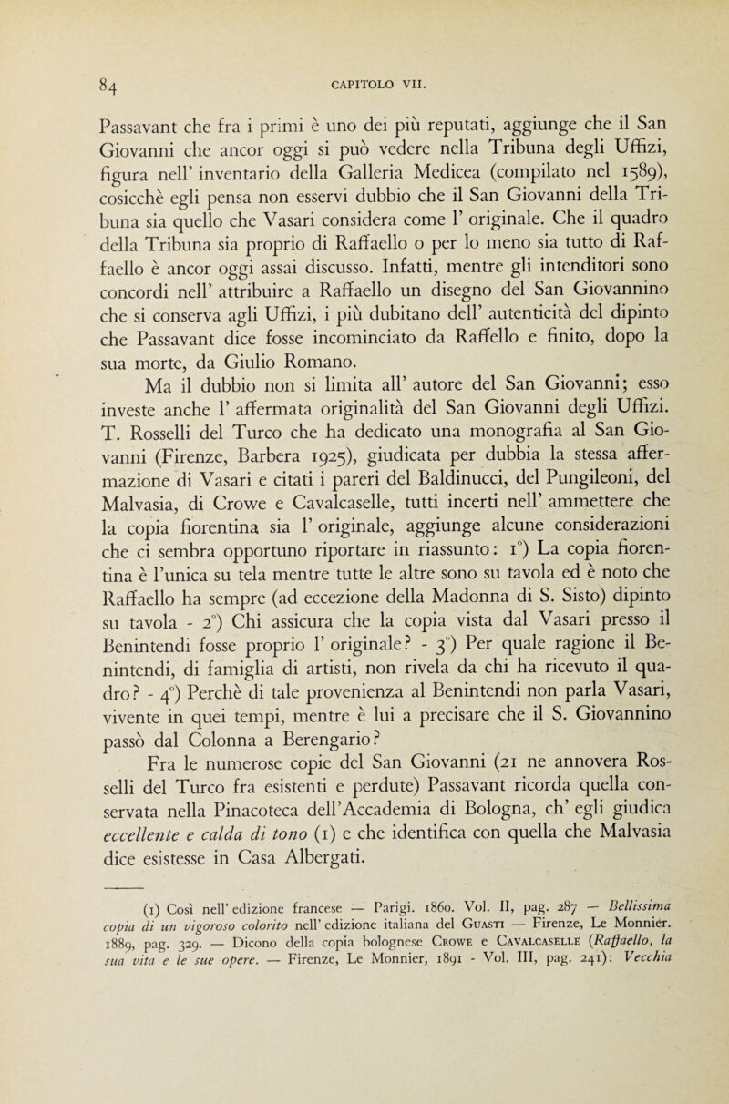Passavant che fra i primi è uno dei più reputati, aggiunge che il San Giovanni che ancor oggi si può vedere nella Tribuna degli Uffizi, figura nell’ inventario della Galleria Medicea (compilato nel 1589), cosicché egli pensa non esservi dubbio che il San Giovanni della Tri¬ buna sia quello che Vasari considera come P originale. Che il quadro della Tribuna sia proprio di Raffaello o per lo meno sia tutto di Raf¬ faello è ancor oggi assai discusso. Infatti, mentre gli intenditori sono concordi nell’ attribuire a Raffaello un disegno del San Giovannino che si conserva agli Uffizi, i più dubitano dell’ autenticità del dipinto che Passavant dice fosse incominciato da Raffello e finito, dopo la sua morte, da Giulio Romano. Ma il dubbio non si limita all’ autore del San Giovanni; esso investe anche 1’ affermata originalità del San Giovanni degli Uffizi. T. Rosselli del Turco che ha dedicato una monografia al San Gio¬ vanni (Firenze, Barbera 1925), giudicata per dubbia la stessa affer¬ mazione di Vasari e citati i pareri del Baldinucci, del Pungileoni, del Malvasia, di Crowe e Cavalcaselle, tutti incerti nell’ ammettere che la copia fiorentina sia 1’ originale, aggiunge alcune considerazioni che ci sembra opportuno riportare in riassunto: i) La copia fioren¬ tina è l’unica su tela mentre tutte le altre sono su tavola ed è noto che Raffaello ha sempre (ad eccezione della Madonna di S. Sisto) dipinto su tavola - 2”) Chi assicura che la copia vista dal Vasari presso il Benintendi fosse proprio l’originale.?^ - 3') Per quale ragione il Be- nintendi, di famiglia di artisti, non rivela da chi ha ricevuto il qua¬ dro.?^ - 4°) Perchè di tale provenienza al Benintendi non parla Vasari, vivente in quei tempi, mentre è lui a precisare che il S. Giovannino passò dal Colonna a Berengario.?* Fra le numerose copie del San Giovanni (21 ne annovera Ros¬ selli del Turco fra esistenti e perdute) Passavant ricorda quella con¬ servata nella Pinacoteca deH’Accademia di Bologna, eh’ egli giudica eccellente e calda di tono (i) e che identifica con quella che Malvasia dice esistesse in Casa Albergati. (i) Così nell’ edizione francese — Parigi. 1860. Voi. Il, pag. 287 — Bellissima copia di un vigoroso colorito nell’ edizione italiana del Guasti — Firenze, Le Monniér. 1889, pag. 329. — Dicono della copia bolognese Crowe e Cavalcaselle {Raffaello, la sua vita e le sue opere. — Firenze, Le Monnier, 1891 - Voi. Ili, pag. 241): Vecchia