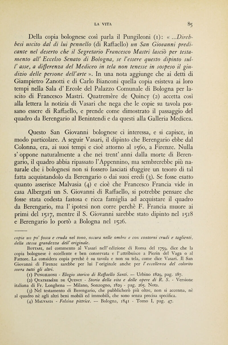Della copia bolognese così parla il Pungileoni (i): « ...Direb- besi uscito dal di lui pennello (di Raffaello) un San Giovanni predi¬ cante nel deserto che il Segretario Francesco Mastri lasciò per testa¬ mento air Eccelso Senato di Bologna, se l’essere questo dipinto sul- r asse, a differenza del Mediceo in tela non tenesse in sospeso il giu¬ dizio delle persone dell’arte ». In una nota aggiunge che ai detti di Giampietro Zanotti e di Carlo Bianconi quella copia esisteva ai loro tempi nella Sala d’ Ercole del Palazzo Comunale di Bologna per la¬ scito di Francesco Mastri. Quatremère de Quincy (2) accetta così alla lettera la notizia di Vasari che nega che le copie su tavola pos¬ sano essere di Raffaello, e prende come dimostrato il passaggio del quadro da Berengario al Benintendi e da questi alla Galleria Medicea. Questo San Giovanni bolognese ci interessa, e si capisce, in modo particolare. A seguir Vasari, il dipinto che Berengario ebbe dal Colonna, era, ai suoi tempi e cioè attorno al 1560, a Firenze. Nulla s’ oppone naturalmente a che nei trent’ anni dalla morte di Beren¬ gario, il quadro abbia ripassato l’Appennino, ma sembrerebbe più na¬ turale che i bolognesi non si fossero lasciati sfuggire un tesoro di tal fatta acquistandolo da Berengario o dai suoi eredi (3). Se fosse esatto quanto asserisce Malvasia (4) e cioè che Francesco Francia vide in casa Albergati un S. Giovanni di Raffaello, si potrebbe pensare che fosse stata codesta fastosa e ricca famiglia ad acquistare il quadro da Berengario, ma P ipotesi non corre perchè F. Francia muore ai primi del 1517, mentre il S. Giovanni sarebbe stato dipinto nel 1518 e Berengario lo portò a Bologna nel 1526. copia un po’ fosca e cruda nel tono, oscura nelle ombre e con contorni crudi e taglienti, della stessa grandezza deli’ originale. Bottari, nel commento al Vasari nell’ edizione di Roma del 1759, dice che la copia bolognese è eccellente e ben conservata e l’attribuisce a Pierin del Vaga o al Fattore. La considera copia perchè è su tavola e non su tela, come dice Vasari. Il San Giovanni di Firenze sarebbe per lui l’originale anche per l’eccellenza del colorito sovra tutti gli altri. (1) Pungileoni - Elogio storico di Raffaello Santi. — Urbino 1829, pag. 187. (2) Quatremère de Quincy - Storia della vita e delle opere di R. S. - Versione italiana di Fr. Longhena — Milano, Sonzogno, 1829 - pag. 265. Nota. (3) Nel testamento di Berengario, che pubblicherò più oltre, non si accenna, nè al quadro nè agli altri beni mobili ed immobili, che sono senza precisa specifica. (4) Malvasia - Felsina pittrice. — Bologna, 1841 - Tomo I, pag. 47.