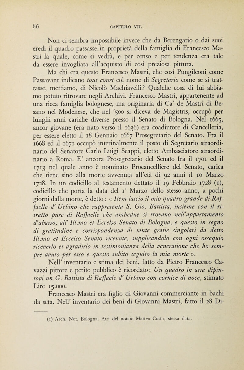 Non ci sembra impossibile invece che da Berengario o dai suoi eredi il quadro passasse in proprietà della famiglia di Francesco Ma¬ stri la quale, come si vedrà, e per censo e per tendenza era tale da essere invogliata all’acquisto di così preziosa pittura. Ma chi era questo Francesco Mastri, che così Pungileoni come Passavant indicano tout court col nome di Segretario come se si trat¬ tasse, mettiamo, di Nicolò Machiavelli.^ Qualche cosa di lui abbia¬ mo potuto ritrovare negli Archivi. Francesco Mastri, appartenente ad una ricca famiglia bolognese, ma originaria di Ca’ de Mastri di Pe¬ sano nel Modenese, che nel ’500 si diceva de Magistris, occupò per lunghi anni cariche diverse presso il Senato di Bologna. Nel 1665, ancor giovane (era nato verso il 1636) era coadiutore di Cancelleria, per essere eletto il 18 Gennaio 1667 Prosegretario del Senato. Fra il 1668 ed il 1671 occupò interinalmente il posto di Segretario straordi¬ nario del Senatore Carlo Luigi Scappi, eletto Ambasciatore straordi¬ nario a Roma. E’ ancora Prosegretario del Senato fra il 1701 ed il 1713 nel quale anno è nominato Procancelliere del Senato, carica che tiene sino alla morte avvenuta all’età di 92 anni il io Marzo 1728. In un codicillo al testamento dettato il 19 Febbraio 1728 (i), codicillo che porta la data del i” Marzo dello stesso anno, a pochi giorni dalla morte, è detto : (( Item lascio il mio quadro grande di Raf- faelle d' Urbino che rappresenta S. Gio. Battista, insieme con il ri¬ tratto pure di Ra§aelle che ambedue si trovano nell’appartamento d’abasso, all’ lll.mo et Eccelso Senato di Bologna, e questo in segno di gratitudine e corrispondenza di tante gratie singolari da detto lll.mo et Eccelso Senato ricevute, supplicandolo con ogni ossequio riceverlo et agradirlo in testimonianza della venerazione che ho sem¬ pre avuto per esso e questo subito seguito la mia morte ». Nell’ inventario e stima dei beni, fatto da Pietro Francesco Ca- vazzi pittore e perito pubblico è ricordato: Un quadro in assa dipin¬ tovi un G. Battista di Raffaele d’ Urbino con cornice di noce, stimato Lire 15.000. Francesco Mastri era figlio di Giovanni commerciante in bachi da seta. Nell’ inventario dei beni di Giovanni Mastri, fatto il 28 Di- (i) Arch. Not. tSologna. Atti del notaio Matteo Costa; stessa data.
