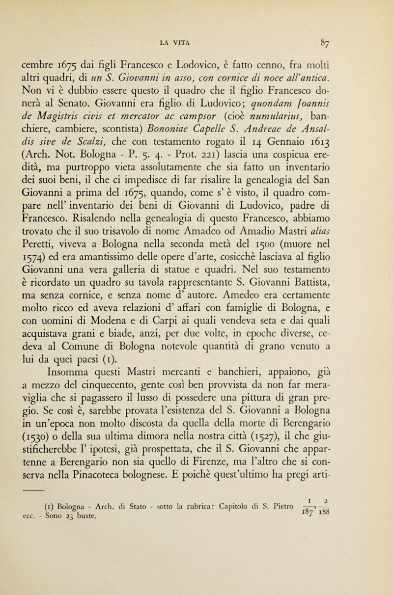cembre 1675 Francesco e Lodovico, è fatto cenno, fra molti altri quadri, di un S. Giovanni in asso, con cornice di noce all’antica. Non vi è dubbio essere questo il quadro che il figlio Francesco do¬ nerà al Senato. Giovanni era figlio di Ludovico; quondam Joannis de Magistris civis et mercator ac campsor (cioè numularius, ban¬ chiere, cambiere, scontista) Bononiae Capelle S. Andreae de Ansal- dis sive de Scalzi, che con testamento rogato il 14 Gennaio 1613 (Arch. Not. Bologna - P. 5. 4. - Prot. 221) lascia una cospicua ere¬ dità, ma purtroppo vieta assolutamente che sia fatto un inventario dei suoi beni, il che ci impedisce di far risalire la genealogia del San Giovanni a prima del 1675, quando, come s’ è visto, il quadro com¬ pare nell’ inventario dei beni di Giovanni di Ludovico, padre di Francesco. Risalendo nella genealogia di questo Francesco, abbiamo trovato che il suo trisavolo di nome Aniadeo od Amadio Mastri alias Peretti, viveva a Bologna nella seconda metà del 1500 (muore nel 1574) ed era amantissimo delle opere d’arte, cosicché lasciava al figlio Giovanni una vera galleria di statue e quadri. Nel suo testamento è ricordato un quadro su tavola rappresentante S. Giovanni Battista, ma senza cornice, e senza nome d’ autore. Amedeo era certamente molto ricco ed aveva relazioni d’ affari con famiglie di Bologna, e con uomini di Modena e di Carpi ai quali vendeva seta e dai quali acquistava grani e biade, anzi, per due volte, in epoche diverse, ce¬ deva al Comune di Bologna notevole quantità di grano venuto a lui da quei paesi (i). Insomma questi Mastri mercanti e banchieri, appaiono, già a mezzo del cinquecento, gente così ben provvista da non far mera¬ viglia che si pagassero il lusso di possedere una pittura di gran pre¬ gio. Se così è, sarebbe provata l’esistenza del S. Giovanni a Bologna in un’epoca non molto discosta da quella della morte di Berengario (1530) o della sua ultima dimora nella nostra città (1527), il che giu¬ stificherebbe r ipotesi, già prospettata, che il S. Giovanni che appar¬ tenne a Berengario non sia quello di Firenze, ma l’altro che si con¬ serva nella Pinacoteca bolognese. E poiché quest’ultimo ha pregi arti- (i) Bologna - Arch, di Stato - sotto la rubrica: Capitolo di S. Pietro ecc. - Sono 23 buste, ^ 7 ^