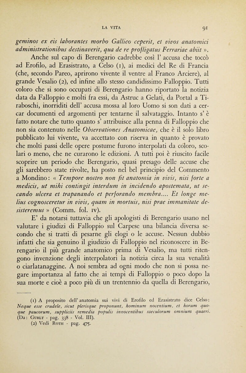 gemìnos ex eis laborantes morbo Gallico ceperit, et vivos anatomici administrationibus destinaverit, qua de re profligatus Ferrariae abiit ». Anche sul capo di Berengario cadrebbe così 1’ accusa che toccò ad Erofìlo, ad Erasistrato, a Celso (i), ai medici del Re di Francia (che, secondo Pareo, aprirono vivente il ventre al Franco Arciere), al grande Vesalio (2), ed infine allo stesso candidissimo Falloppio. Tutti coloro che si sono occupati di Berengario hanno riportato la notizia data da Falloppio e molti fra essi, da Astruc a Gelati, da Portai a Ti- raboschi, inorriditi dell’ accusa mossa al loro Uomo si son dati a cer¬ car documenti ed argomenti per tentarne il salvataggio. Intanto s’ è fatto notare che tutto quanto s’ attribuisce alla penna di Falloppio che non sia contenuto nelle Observationes Anatomicae, che è il solo libro pubblicato lui vivente, va accettato con riserva in quanto è provato che molti passi delle opere postume furono interpolati da coloro, sco¬ lari o meno, che ne curarono le edizioni. A tutti poi è riuscito facile scoprire un periodo che Berengario, quasi presago delle accuse che gli sarebbero state rivolte, ha posto nel bel principio del Commento a Mondino: « Tempore nostro non fit anatomia in vivis, nisi forte a medicis, ut mihi contingit interdum in incidendo apostemata, ut se- caìido ulcera et trapanando et perforando membra.... Et longe me- lius cognosceretur in vivis, quam in mortuis, nisi prae immanitate de¬ sister emus » (Comm. fol. iv). E’ da notarsi tuttavia che gli apologisti di Berengario usano nel valutare i giudizi di Falloppio sul Carpese una bilancia diversa se¬ condo che si tratti di pesarne gli elogi o le accuse. Nessun dubbio infatti che sia genuino il giudizio di Falloppio nel riconoscere in Be¬ rengario il più grande anatomico prima di Vesalio, ma tutti riten¬ gono invenzione degli interpolatori la notizia circa la sua venalità o ciarlatanaggine. A noi sembra ad ogni modo che non si possa ne¬ gare importanza al fatto che ai tempi di Falloppio o poco dopo la sua morte e cioè a poco più di un trentennio da quella di Berengario, (1) A proposito dell’ anatomia sui vivi di Erofìlo ed Erasistrato dice Celso : Ncque esse crudele, sicut plerisque proponunt, hominum nocentium, et horum quo¬ que paucorum, suppliciis remerà populis innocentìbus saeculorum omnium quaeri. (Da : Gurlt - pag. 338 - Voi, III). (2) Vedi Roth - pag. 475.