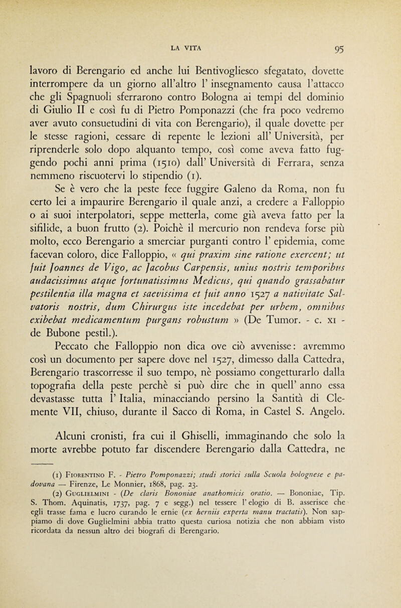 lavoro di Berengario ed anche lui Bentivogliesco sfegatato, dovette interrompere da un giorno all’altro l’insegnamento causa l’attacco che gli Spagnuoli sferrarono contro Bologna ai tempi del dominio di Giulio II e così fu di Pietro Pomponazzi (che fra poco vedremo aver avuto consuetudini di vita con Berengario), il quale dovette per le stesse ragioni, cessare di repente le lezioni all’ Università, per riprenderle solo dopo alquanto tempo, così come aveva fatto fug¬ gendo pochi anni prima (1510) dall’ Università di Ferrara, senza nemmeno riscuotervi lo stipendio (i). Se è vero che la peste fece fuggire Galeno da Roma, non fu certo lei a impaurire Berengario il quale anzi, a credere a Falloppio o ai suoi interpolatori, seppe metterla, come già aveva fatto per la sifilide, a buon frutto (2). Poiché il mercurio non rendeva forse più molto, ecco Berengario a smerciar purganti contro 1’ epidemia, come facevan coloro, dice Falloppio, « qui praxim sine ratione exercent; ut juit Joannes de Vigo, ac Jacobus Carpensis, unius nostris temporibus audacissimus atque fortunatissimus Medicus, qui quando grassabatur pestilentia illa magna et saevissima et juit anno 1527 a nativitate Sal¬ vatore nostris, dum Chirurgus iste incedebat per urbem, omnibus exibebat medicamentum purgans robustum » (De Tumor. - c. xi - de Bubone pestil.). Peccato che Falloppio non dica ove ciò avvenisse: avremmo così un documento per sapere dove nel 1527, dimesso dalla Cattedra, Berengario trascorresse il suo tempo, nè possiamo congetturarlo dalla topografìa della peste perchè si può dire che in quell’ anno essa devastasse tutta 1’ Italia, minacciando persino la Santità di Cle¬ mente VII, chiuso, durante il Sacco di Roma, in Castel S. Angelo. Alcuni cronisti, fra cui il Ghiselli, immaginando che solo la morte avrebbe potuto far discendere Berengario dalla Cattedra, ne (1) Fiorentino F. - Pietro Pomponazzi; studi storici sulla Scuola bolognese e pa¬ dovana — Firenze, Le Monnier, 1868, pag. 23. (2) Guglielmini - {De claris Bononiae anathomicis oratio. — Bononiae, Tip. S. Thom. Aquinatis, 1737, pag. 7 e segg.) nel tessere l’elogio di B. asserisce che egli trasse fama e lucro curando le ernie {ex herniis experta nianu tractatis). Non sap¬ piamo di dove Guglielmini abbia tratto questa curiosa notizia che non abbiam visto ricordata da nessun altro dei biografi di Berengario.
