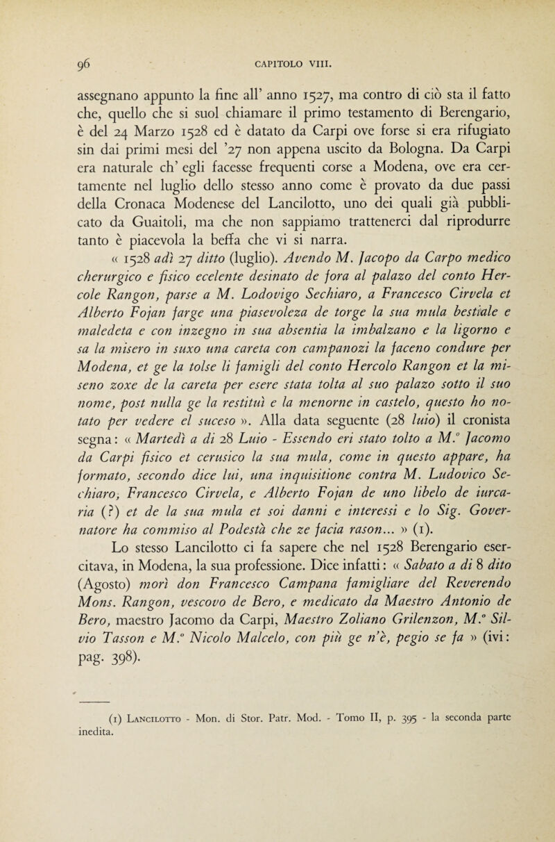 assegnano appunto la fine all’ anno 1527, ma contro di ciò sta il fatto che, quello che si suol chiamare il primo testamento di Berengario, è del 24 Marzo 1528 ed è datato da Carpi ove forse si era rifugiato sin dai primi mesi del 'x] non appena uscito da Bologna. Da Carpi era naturale eh’ egli facesse frequenti corse a Modena, ove era cer¬ tamente nel luglio dello stesso anno come è provato da due passi della Cronaca Modenese del Lancilotto, uno dei quali già pubbli¬ cato da Guaitoli, ma che non sappiamo trattenerci dal riprodurre tanto è piacevola la beffa che vi si narra. « 1528 adì 27 ditto (luglio). Avendo M. Jacopo da Carpo medico cherurgico e fisico ecelente desinato de fora al palazo del conto Her- cole Rangon, parse a M. Lodovigo Sechiaro, a Francesco Cirvela et Alberto Fojan farge una piasevoleza de torge la sua mula bestiale e maledeta e con inzegno in sua absentia la imbalzano e la ligorno e sa la misero in suxo una careta con campanozi la faceno condure per Modena, et ge la tolse li famigli del conto Hercolo Rangon et la mi- seno zoxe de la careta per esere stata tolta al suo palazo sotto il suo nome, post nulla ge la restituì e la menorne in castelo, questo ho no¬ tato per vedere el suceso ». Alla data seguente (28 luio) il cronista segna : « Martedì a di 28 Luio - Essendo eri stato tolto a M° Jacomo da Carpi fisico et cerusico la sua mula, come in questo appare, ha formato, secondo dice lui, una inquisitione contra M. Ludovico Se¬ chiaro, Francesco Cirvela, e Alberto Fojan de uno libelo de iurca- ria (.^) et de la sua mula et soi danni e interessi e lo Sig. Gover¬ natore ha commiso al Podestà che ze facia rason... » (i). Lo stesso Lancilotto ci fa sapere che nel 1528 Berengario eser¬ citava, in Modena, la sua professione. Dice infatti : « Sabato a di 8 dito (Agosto) morì don Francesco Campania famigliare del Reverendo Mons. Rangon, vescovo de Pero, e medicato da Maestro Antonio de Pero, maestro Jacomo da Carpi, Maestro Zoliano Grilenzon, M. Sil¬ vio Tasson e M. Nicolo Malcelo, con più ge nè, pegio se fa » (ivi: pag. 398). (i) Lancilotto - Mon. di Stor. Patr. Mod. - Tomo II, p. 395 - la seconda parte inedita.
