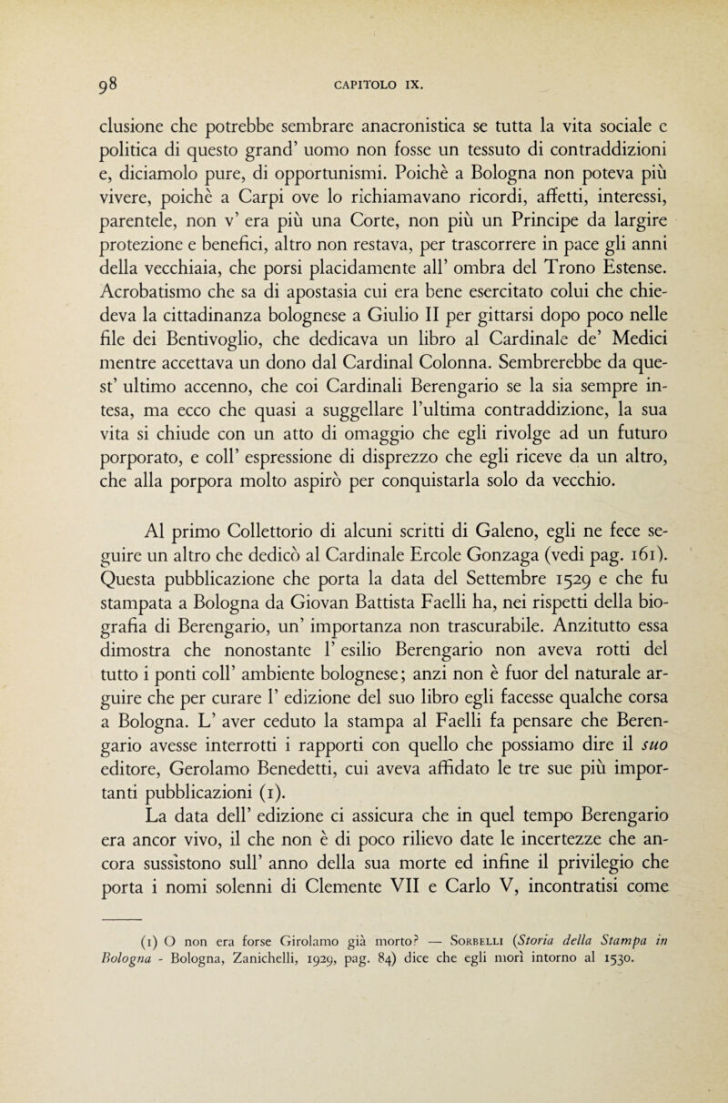 clusione che potrebbe sembrare anacronistica se tutta la vita sociale e politica di questo grand’ uomo non fosse un tessuto di contraddizioni e, diciamolo pure, di opportunismi. Poiché a Bologna non poteva più vivere, poiché a Carpi ove lo richiamavano ricordi, affetti, interessi, parentele, non v’ era più una Corte, non più un Principe da largire protezione e benefici, altro non restava, per trascorrere in pace gli anni della vecchiaia, che porsi placidamente all’ ombra del Trono Estense. Acrobatismo che sa di apostasia cui era bene esercitato colui che chie¬ deva la cittadinanza bolognese a Giulio II per gittarsi dopo poco nelle file dei Bentivoglio, che dedicava un libro al Cardinale de’ Medici mentre accettava un dono dal Cardinal Colonna. Sembrerebbe da que¬ st’ ultimo accenno, che coi Cardinali Berengario se la sia sempre in¬ tesa, ma ecco che quasi a suggellare l’ultima contraddizione, la sua vita si chiude con un atto di omaggio che egli rivolge ad un futuro porporato, e coll’ espressione di disprezzo che egli riceve da un altro, che alla porpora molto aspirò per conquistarla solo da vecchio. Al primo Collettorio di alcuni scritti di Galeno, egli ne fece se¬ guire un altro che dedicò al Cardinale Ercole Gonzaga (vedi pag. i6i). Questa pubblicazione che porta la data del Settembre 1529 e che fu stampata a Bologna da Giovan Battista Faelli ha, nei rispetti della bio¬ grafia di Berengario, un’ importanza non trascurabile. Anzitutto essa dimostra che nonostante 1’ esilio Berengario non aveva rotti del tutto i ponti coir ambiente bolognese; anzi non é fuor del naturale ar¬ guire che per curare 1’ edizione del suo libro egli facesse qualche corsa a Bologna. L’ aver ceduto la stampa al Faelli fa pensare che Beren¬ gario avesse interrotti i rapporti con quello che possiamo dire il suo editore, Gerolamo Benedetti, cui aveva affidato le tre sue più impor¬ tanti pubblicazioni (i). La data dell’ edizione ci assicura che in quel tempo Berengario era ancor vivo, il che non é di poco rilievo date le incertezze che an¬ cora sussistono sull’ anno della sua morte ed infine il privilegio che porta i nomi solenni di Clemente VII e Carlo V, incontratisi come (i) O non era forse Girolamo già morto? — Sorbelli {Stona della Stampa in Bologna - Bologna, Zanichelli, 1929, pag. 84) dice che egli morì intorno al 1530.
