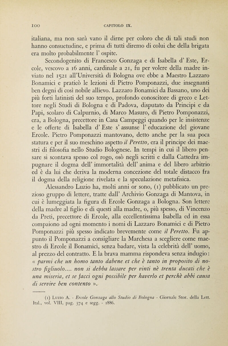 italiana, ma non sarà vano il dirne per coloro che di tali studi non hanno consuetudine, e prima di tutti diremo di colui che della brigata era molto probabilmente 1’ ospite. Secondogenito di Francesco Gonzaga e di Isabella d’ Este, Er¬ cole, vescovo a i6 anni, cardinale a 21, fu per volere della madre in¬ viato nel 1521 all’Università di Bologna ove ebbe a Maestro Lazzaro Bonamici e praticò le lezioni di Pietro Pomponazzi, due insegnanti ben degni di così nobile allievo. Lazzaro Bonamici da Bassano, uno dei più forti latinisti del suo tempo, profondo conoscitore di greco e Let¬ tore negli Studi di Bologna e di Padova, disputato da Principi e da Papi, scolaro di Calpurnio, di Marco Masuro, di Pietro Pomponazzi, era, a Bologna, precettore in Casa Campeggi quando per le insistenze e le offerte di Isabella d’ Este s’ assunse P educazione del giovane Ercole. Pietro Pomponazzi mantovano, detto anche per la sua poca statura e per il suo meschino aspetto il Peretto, era il principe dei mae¬ stri di filosofia nello Studio Bolognese. In tempi in cui il libero pen¬ sare si scontava spesso col rogo, osò negli scritti e dalla Cattedra im¬ pugnare il dogma dell’ immortalità dell’ anima e del libero arbitrio ed è da lui che deriva la moderna concezione del totale distacco fra il dogma della religione rivelata e la speculazione metafisica. Alessandro Luzio ha, molti anni or sono, (i) pubblicato un pre¬ zioso gruppo di lettere, tratte dall’ Archivio Gonzaga di Mantova, in cui è lumeggiata la figura di Ercole Gonzaga a Bologna. Son lettere della madre al figlio e di questi alla madre, o, più spesso, di Vincenzo da Preti, precettore di Ercole, alla eccellentissima Isabella ed in essa compaiono ad ogni momento i nomi di Lazzaro Bonamici e di Pietro Pomponazzi più spesso indicato brevemente come il Peretto. Fu ap¬ punto il Pomponazzi a consigliare la Marchesa a scegliere come mae¬ stro di Ercole il Bonamici, senza badare, vista la celebrità dell’ uomo, al prezzo del contratto. E la brava mamma rispondeva senza indugio : (( farmi che un homo tanto datene et che e tanto in proposito di no¬ stro figliuolo.... non si detta lassare per vinti nè trenta ducati che è una miseria, et se facci ogni possibile per haverlo et perchè atti causa di servire ten contento ». (i) Luzio A. - Ercole Gonzaga allo Studio di Bologna - Giornale Stor. della Leti. Ital., voi. Vili, pag. 374 e segg. - 1886.