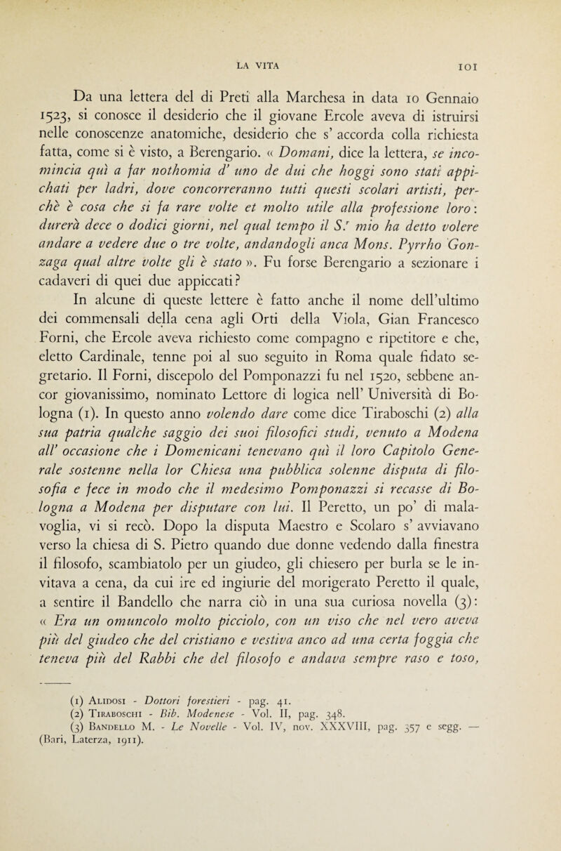 Da una lettera del di Preti alla Marchesa in data io Gennaio 1523, si conosce il desiderio che il giovane Ercole aveva di istruirsi nelle conoscenze anatomiche, desiderio che s’ accorda colla richiesta fatta, come si è visto, a Berengario. « Domani, dice la lettera, se inco¬ mincia qui a far nothomia d’ uno de dui che hoggi sono stati appi- chati per ladri, dove concorreranno tutti questi scolari artisti, per¬ chè è cosa che si fa rare volte et molto utile alla professione loro : durerà dece o dodici giorni, nel qual tempo il S.^ mio ha detto volere andare a vedere due 0 tre volte, andandogli anca Mons. Pyrrho Gon¬ zaga qual altre volte gli è stato ». Fu forse Berengario a sezionare i cadaveri di quei due appiccati In alcune di queste lettere è fatto anche il nome dell’ultimo dei com.mensali della cena agli Orti della Viola, Gian Francesco Forni, che Ercole aveva richiesto come compagno e ripetitore e che, eletto Cardinale, tenne poi al suo seguito in Roma quale fidato se¬ gretario. Il Forni, discepolo del Pomponazzi fu nel 1520, sebbene an¬ cor giovanissimo, nominato Lettore di logica nell’ Università di Bo¬ logna (i). In questo anno volendo dare come dice Tiraboschi (2) alla sua patria qualche saggio dei suoi filosofici studi, venuto a Modena air occasione che i Domenicani tenevano qui il loro Capitolo Gene¬ rale sostenne nella lor Chiesa una pubblica solenne disputa di filo¬ sofìa e fece in modo che il medeshno Pomponazzi si recasse di Bo¬ logna a Modena per disputare con lui. Il Perette, un po’ di mala¬ voglia, vi si recò. Dopo la disputa Maestro e Scolaro s’ avviavano verso la chiesa di S. Pietro quando due donne vedendo dalla finestra il filosofo, scambiatolo per un giudeo, gli chiesero per burla se le in¬ vitava a cena, da cui ire ed ingiurie del morigerato Perette il quale, a sentire il Bandello che narra ciò in una sua curiosa novella (3): « Era un ommicolo molto picciolo, con un viso che nel vero aveva più del giudeo che del cristiano e vestiva a?tco ad una certa foggia che teneva più del Babbi che del filosofo e andava sempre raso e toso. (1) Alidosi - Dottori forestieri - pag. 41. (2) Tiraboschi - Bib. Modenese - Voi. II, pag. 348. (3) Bandello M. - Le Novelle - Voi. IV, nov. XXXVIII, pag. 357 e segg. — (Bari, Laterza, 1911).