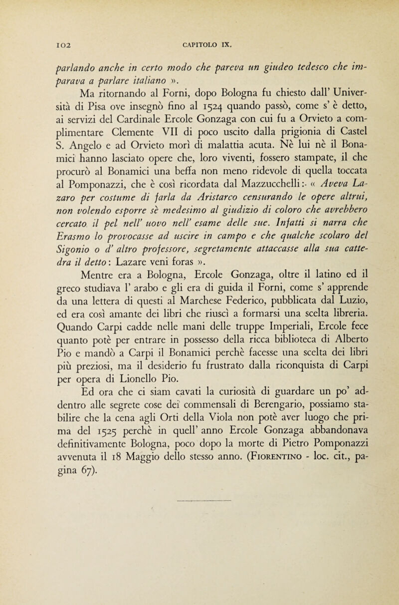parlando anche in certo modo che pareva un giudeo tedesco che im¬ parava a parlare italiano ». Ma ritornando al Forni, dopo Bologna fu chiesto dall’ Univer¬ sità di Pisa ove insegnò fino al 1524 quando passò, come s’ è detto, ai servizi del Cardinale Ercole Gonzaga con cui fu a Orvieto a com¬ plimentare Clemente VII di poco uscito dalla prigionia di Castel S. Angelo e ad Orvieto morì di malattia acuta. Nè lui nè il Bona- mici hanno lasciato opere che, loro viventi, fossero stampate, il che procurò al Bonamici una beffa non meno ridevole di quella toccata al Pomponazzi, che è così ricordata dal Mazzucchelli :• « Aveva La- zaro per costume di farla da Aristarco censurando le opere altrui, non volendo esporre se medesimo al giudizio di coloro che avrebbero cercato il pel nell' uovo nell’ esame delle sue. Infatti si narra che Erasmo lo provocasse ad uscire in campo e che qualche scolaro del Sigonio o d’ altro professore, segretamente attaccasse alla sua catte¬ dra il detto: Lazare veni foras ». Mentre era a Bologna, Ercole Gonzaga, oltre il latino ed il greco studiava P arabo e gli era di guida il Forni, come s’ apprende da una lettera di questi al Marchese Federico, pubblicata dal Luzio, ed era così amante dei libri che riuscì a formarsi una scelta libreria. Quando Carpi cadde nelle mani delle truppe Imperiali, Ercole fece quanto potè per entrare in possesso della ricca biblioteca di Alberto Pio e mandò a Carpi il Bonamici perchè facesse una scelta dei libri più preziosi, ma il desiderio fu frustrato dalla riconquista di Carpi per opera di Lionello Pio. Ed ora che ci siam cavati la curiosità di guardare un po’ ad¬ dentro alle segrete cose dei' commensali di Berengario, possiamo sta¬ bilire che la cena agli Orti della Viola non potè aver luogo che pri¬ ma del 1525 perchè in quell’ anno Ercole Gonzaga abbandonava definitivamente Bologna, poco dopo la morte di Pietro Pomponazzi avvenuta il 18 Maggio dello stesso anno. (Fiorentino - loc. cit., pa¬ gina 67).