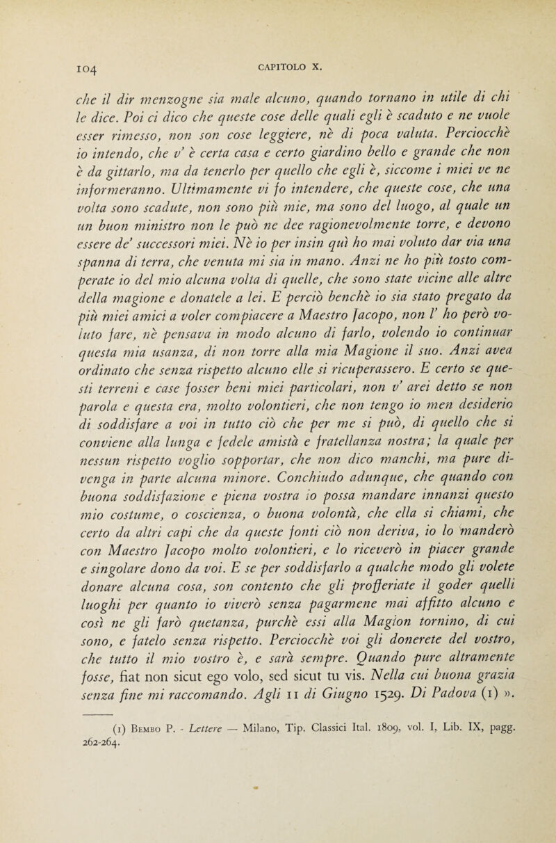 che il dir menzogne sia male alcuno, quando tornano in utile di chi le dice. Poi ci dico che queste cose delle quali egli è scaduto e ne vuole esser rimesso, noìi son cose leggiere, nè di poca valuta. Perciocché io intendo, che v è certa casa e certo giardino bello e grande che non è da gittarlo, ma da tenerlo per quello che egli è, siccome i miei ve ne informeranno. Ultimamente vi fo intendere, che queste cose, che una volta sono scadute, non sono più mie, ma sono del luogo, al quale un un buon ininistro non le può ne dee ragionevolmente torre, e devono essere de’ successori miei. Nè io per insin qui ho mai voluto dar via una spanna di terra, che venuta mi sia in mano. Anzi ne ho più tosto com¬ perate io del mio alcuna volta di quelle, che sono state vicine alle altre della magione e donatele a lei. E perciò benché io sia stato pregato da più miei amici a voler compiacere a Maestro Jacopo, non l’ ho pero vo¬ luto fare, nè pensava in modo alcuno di farlo, volendo io continuar questa mia usanza, di non torre alla mia Magione il suo. Anzi avea ordinato che senza rispetto alcuno elle si ricuperassero. E certo se que¬ sti terreni e case fosser beni miei particolari, non v arei detto se non parola e questa era, molto volontieri, che non tefigo io men desiderio di soddisfare a voi in tutto ciò che per me si può, di quello che si conviene alla lunga e fedele amista e fratellanza nostra; la quale per nessun rispetto voglio sopportar, che non dico manchi, ma pure di¬ venga in parte alcuna minore. Conchiudo adunque, che quando con buona soddisfazione e piena vostra io possa mandare innanzi questo mio costume, 0 coscienza, o buona volontà, che ella si chiami, che certo da altri capi che da queste fonti ciò non deriva, io lo manderò con Maestro Jacopo molto volontieri, e lo riceverò in piacer grande e singolare dono da voi. E se per soddisfarlo a qualche modo gli volete donare alcuna cosa, son contento che gli profferiate il goder quelli luoghi per quanto io viverò senza pagarmene mai affitto alcuno e così ne gli farò quetanza, purché essi alla Magion tornino, di cui sono, e fatelo senza rispetto. Eerciocché voi gli donerete del vostro, che tutto il mio vostro è, e sarà sempre. Quando pure altramente fosse, fìat non sicut ego volo, sed sicut tu vis. Nella cui buona grazia senza fi^ie mi raccomando. Agli ii di Giugno 1529- Padova (i) ». (i) Bembo P. - Lettere — Milano, Tip. Classici Ital. 1809, voi. I, Lib. IX, pagg. 262-264.