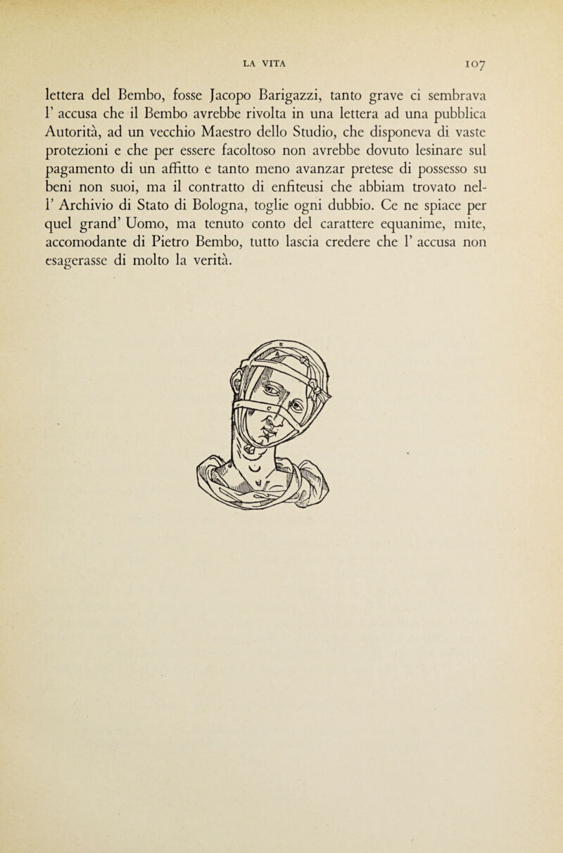 lettera del Bembo, fosse Jacopo Barigazzi, tanto grave ci sembrava r accusa che il Bembo avrebbe rivolta in una lettera ad una pubblica Autorità, ad un vecchio Maestro dello Studio, che disponeva di vaste protezioni e che per essere facoltoso non avrebbe dovuto lesinare sul pagamento di un affitto e tanto meno avanzar pretese di possesso su beni non suoi, ma il contratto di enfiteusi che abbiam trovato nel- 1’ Archivio di Stato di Bologna, toglie ogni dubbio. Ce ne spiace per quel grand’ Uomo, ma tenuto conto del carattere equanime, mite, accomodante di Pietro Bembo, tutto lascia credere che 1’ accusa non esagerasse di molto la verità.