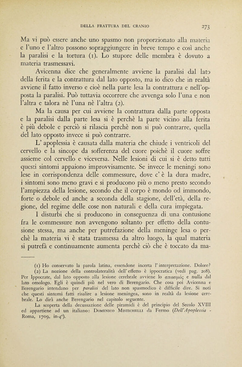 Ma vi può essere anche uno spasmo non proporzionato alla materia e l’uno e l’altro possono sopraggiungere in breve tempo e così anche la paralisi e la tortura (i). Lo stupore delle membra è dovuto a materia trasmessavi. Avicenna dice che generalmente avviene la paralisi dal lato della ferita e la contrattura dal lato opposto, ma io dico che in realtà avviene il fatto inverso e cioè nella parte lesa la contrattura e nell’op¬ posta la paralisi. Può tuttavia occorrere che avvenga solo l’una e non l’altra e talora nè l’una nè l’altra (2). Ma la causa per cui avviene la contrattura dalla parte opposta e la paralisi dalla parte lesa si è perchè la parte vicino alla ferita è più debole e perciò si rilascia perchè non si può contrarre, quella del lato opposto invece si può contrarre. L’ apoplessia è causata dalla materia che chiude i ventricoli del cervello e la sincope da sofferenza del cuore poiché il cuore soffre assieme col cervello e viceversa. Nelle lesioni di cui si è detto tutti questi sintomi appaiono improvvisamente. Se invece le meningi sono lese in corrispondenza delle commessure, dove c’ è la dura madre, i sintomi sono meno gravi e si producono più o meno presto secondo l’ampiezza della lesione, secondo che il corpo è mondo od immondo, forte o debole ed anche a seconda della stagione, dell’età, della re¬ gione, del regime delle cose non naturali e della cura impiegata. I disturbi che si producono in conseguenza di una contusione fra le commessure non avvengono soltanto per effetto della contu¬ sione stessa, ma anche per putrefazione della meninge lesa o per¬ chè la materia vi è stata trasmessa da altro luogo, la qual materia si putrefà e continuamente aumenta perchè ciò che è toccato da ma- (1) Ho conservato la parola latina, essendone incerta l’interpretazione. Dolore? (2) La nozione della controlateralità dell’ effetto è ippocratica (vedi pag. 208). Per Ippocrate, dal lato opposto alla lesione cerebrale avviene lo ojtaapóg e nulla dal lato omologo. Egli è quindi più nel vero di Berengario. Che cosa poi Avicenna e Berengario intendano per paralisi del lato non spasmodico è diffìcile dire. Si noti che questi sintomi fatti risalire a lesione meningea, sono in realtà da lesione cere¬ brale. Lo dirà anche Berengario nel capitolo seguente. La scoperta della decussazione delle piramidi è del principio del Secolo XVIII ed appartiene ad un italiano: Domenico Mistichelli da Fermo (Dell’Apoplessia - Roma, 1709, in-4'’).