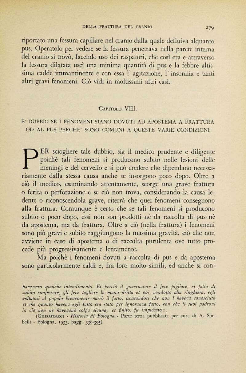 riportato una fessura capillare nel cranio dalla quale defluiva alquanto pus. Operatolo per vedere se la fessura penetrava nella parete interna del cranio si trovò, facendo uso dei raspatori, che così era e attraverso la fessura dilatata uscì una minima quantità di pus e la febbre altis¬ sima cadde immantinente e con essa 1’ agitazione, 1’ insonnia e tanti altri gravi fenomeni. Ciò vidi in moltissimi altri casi. Capitolo Vili. E’ DUBBIO SE I FENOMENI SIANO DOVUTI AD APOSTEMA A FRATTURA OD AL PUS PERCHE’ SONO COMUNI A QUESTE VARIE CONDIZIONI PER sciogliere tale dubbio, sia il medico prudente e diligente poiché tali fenomeni si producono subito nelle lesioni delle meningi e del cervello e si può credere che dipendano necessa¬ riamente dalla stessa causa anche se insorgono poco dopo. Oltre a ciò il medico, esaminando attentamente, scorge una grave frattura o ferita o perforazione e se ciò non trova, considerando la causa le¬ dente o riconoscendola grave, riterrà che quei fenomeni conseguono alla frattura. Comunque è certo che se tali fenomeni si producono subito o poco dopo, essi non son prodotti nè da raccolta di pus nè da apostema, ma da frattura. Oltre a ciò (nella frattura) i fenomeni sono più gravi e subito raggiungono la massima gravità, ciò che non avviene in caso di apostema o di raccolta purulenta ove tutto pro¬ cede più progressivamente e lentamente. Ma poiché i fenomeni dovuti a raccolta di pus e da apostema sono particolarmente caldi e, fra loro molto simili, ed anche si con- havessero qualche intendimento. Et perciò il governatore il fece pigliare^ et fatto di subito confessare, gli fece tagliare la mano dritta et poi, condotto alla ringhiera, egli voltatosi al popolo brevemente narrò il fatto, Scusandosi che non V haveva conosciuto et che quanto haveva egli fatto era stato per ignoranza fatto, con che li suoi padroni in ciò non ne havevano colpa alcuna: et finito, fu impiccato)). (Ghirardacci - Historia di Bologna - Parte terza pubblicata per cura di A. Sor¬ belli - Bologna, 1933, pagg. 339-395).