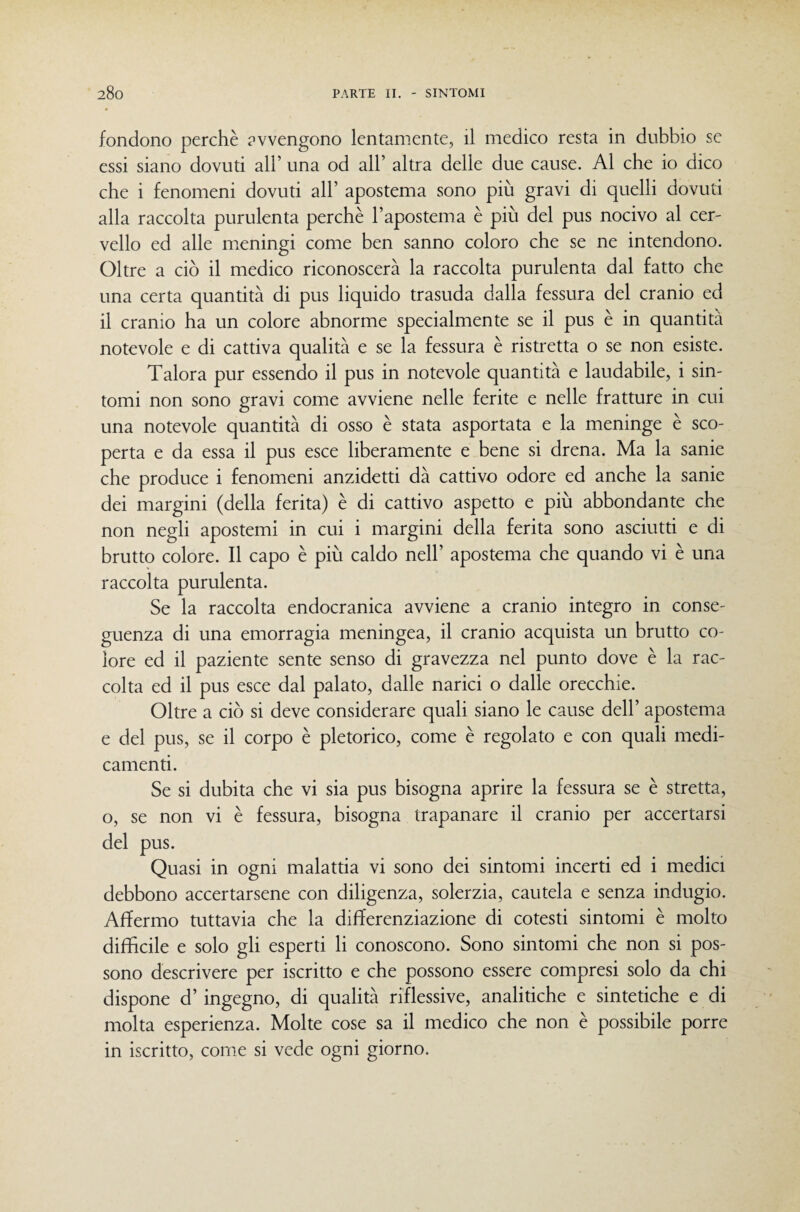 fondono perchè avvengono lentamente, il medico resta in dubbio se essi siano dovuti all’ una od all’ altra delle due cause. Al che io dico che i fenomeni dovuti all’ apostema sono più gravi di quelli dovuti alla raccolta purulenta perchè l’apostema è più del pus nocivo al cer¬ vello ed alle meningi come ben sanno coloro che se ne intendono. Oltre a ciò il medico riconoscerà la raccolta purulenta dal fatto che una certa quantità di pus liquido trasuda dalla fessura del cranio ed il cranio ha un colore abnorme specialmente se il pus è in quantità notevole e di cattiva qualità e se la fessura è ristretta o se non esiste. Talora pur essendo il pus in notevole quantità e laudabile, i sin¬ tomi non sono gravi come avviene nelle ferite e nelle fratture in cui una notevole quantità di osso è stata asportata e la meninge è sco¬ perta e da essa il pus esce liberamente e bene si drena. Ma la sanie che produce i fenomeni anzidetti dà cattivo odore ed anche la sanie dei margini (della ferita) è di cattivo aspetto e più abbondante che non negli apostemi in cui i margini della ferita sono asciutti e di brutto colore. Il capo è più caldo nell’ apostema che quando vi è una raccolta purulenta. Se la raccolta endocranica avviene a cranio integro in conse¬ guenza di una emorragia meningea, il cranio acquista un brutto co¬ lore ed il paziente sente senso di gravezza nel punto dove è la rac¬ colta ed il pus esce dal palato, dalle narici o dalle orecchie. Oltre a ciò si deve considerare quali siano le cause dell’ apostema e del pus, se il corpo è pletorico, come è regolato e con quali medi¬ camenti. Se si dubita che vi sia pus bisogna aprire la fessura se è stretta, o, se non vi è fessura, bisogna trapanare il cranio per accertarsi del pus. Quasi in ogni malattia vi sono dei sintomi incerti ed i medici debbono accertarsene con diligenza, solerzia, cautela e senza indugio. Affermo tuttavia che la differenziazione di cotesti sintomi è molto difficile e solo gli esperti li conoscono. Sono sintomi che non si pos¬ sono descrivere per iscritto e che possono essere compresi solo da chi dispone d’ ingegno, di qualità riflessive, analitiche e sintetiche e di molta esperienza. Molte cose sa il medico che non è possibile porre in iscritto, come si vede ogni giorno.