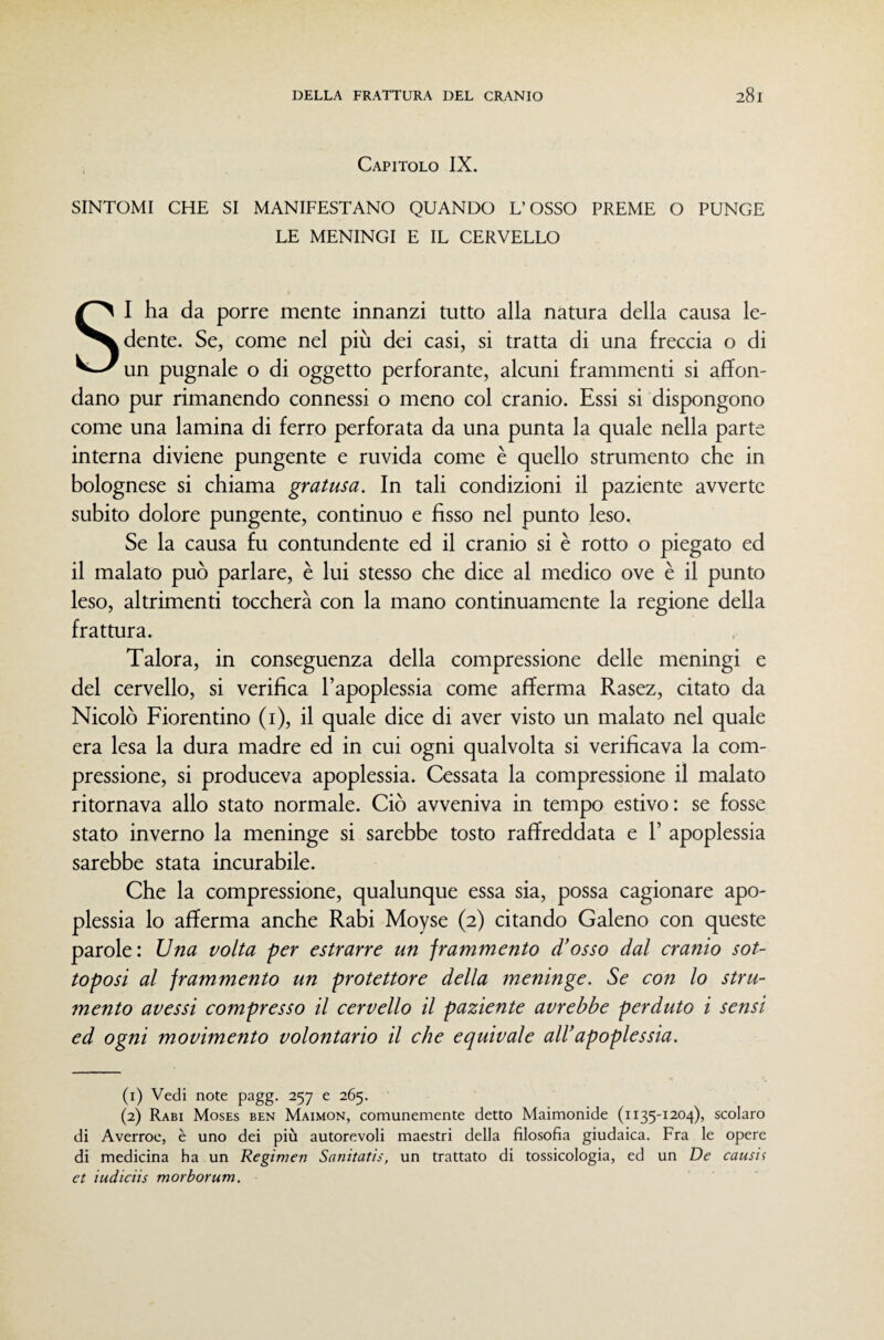 Capitolo IX. SINTOMI CHE SI MANIFESTANO QUANDO L’OSSO PREME O PUNGE LE MENINGI E IL CERVELLO SI ha da porre mente innanzi tutto alla natura della causa le¬ dente. Se, come nel più dei casi, si tratta di una freccia o di un pugnale o di oggetto perforante, alcuni frammenti si affon¬ dano pur rimanendo connessi o meno col cranio. Essi si dispongono come una lamina di ferro perforata da una punta la quale nella parte interna diviene pungente e ruvida come è quello strumento che in bolognese si chiama gratusa. In tali condizioni il paziente avverte subito dolore pungente, continuo e fisso nel punto leso. Se la causa fu contundente ed il cranio si è rotto o piegato ed il malato può parlare, è lui stesso che dice al medico ove è il punto leso, altrimenti toccherà con la mano continuamente la regione della frattura. Talora, in conseguenza della compressione delle meningi e del cervello, si verifica l’apoplessia come afferma Rasez, citato da Nicolò Fiorentino (i), il quale dice di aver visto un malato nel quale era lesa la dura madre ed in cui ogni qualvolta si verificava la com¬ pressione, si produceva apoplessia. Cessata la compressione il malato ritornava allo stato normale. Ciò avveniva in tempo estivo: se fosse stato inverno la meninge si sarebbe tosto raffreddata e 1’ apoplessia sarebbe stata incurabile. Che la compressione, qualunque essa sia, possa cagionare apo¬ plessia lo afferma anche Rabi Moyse (2) citando Galeno con queste parole: Una volta per estrarre un frammento d’osso dal cranio sot¬ toposi al frammento un protettore della meninge. con lo stru¬ mento avessi compresso il cervello il paziente avrebbe perduto i sensi ed ogni movimento volontario il che equivale aWapoplessia. (1) Vedi note pagg. 257 e 265. (2) Rabi Moses ben Maimon, comunemente detto Maimonide (1135-1204), scolaro di Averroe, è uno dei più autorevoli maestri della filosofia giudaica. Fra le opere di medicina ha un Regimen Sanitatis, un trattato di tossicologia, ed un De causii et iudiciis morborum.