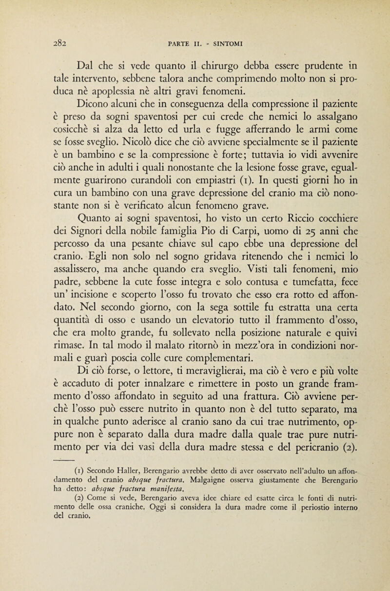 Dal che si vede quanto il chirurgo debba essere prudente in tale intervento, sebbene talora anche comprimendo molto non si pro¬ duca nè apoplessia nè altri gravi fenomeni. Dicono alcuni che in conseguenza della compressione il paziente è preso da sogni spaventosi per cui crede che nemici lo assalgano cosicché si alza da letto ed urla e fugge afferrando le armi come se fosse sveglio. Nicolò dice che ciò avviene specialmente se il paziente è un bambino e se la compressione è forte; tuttavia io vidi avvenire ciò anche in adulti i quali nonostante che la lesione fosse grave, egual¬ mente guarirono curandoli con empiastri (i). In questi giorni ho in cura un bambino con una grave depressione del cranio ma ciò nono¬ stante non si è verificato alcun fenomeno grave. Quanto ai sogni spaventosi, ho visto un certo Riccio cocchiere dei Signori della nobile famiglia Pio di Carpi, uomo di 25 anni che percosso da una pesante chiave sul capo ebbe una depressione del cranio. Egli non solo nel sogno gridava ritenendo che i nemici lo assalissero, ma anche quando era sveglio. Visti tali fenomeni, mio padre, sebbene la cute fosse integra e solo contusa e tumefatta, fece un’ incisione e scoperto l’osso fu trovato che esso era rotto ed affon¬ dato. Nel secondo giorno, con la sega sottile fu estratta una certa quantità di osso e usando un elevatorio tutto il frammento d’osso, che era molto grande, fu sollevato nella posizione naturale e quivi rimase. In tal modo il malato ritornò in mezz’ora in condizioni nor¬ mali e guarì poscia colle cure complementari. Di ciò forse, o lettore, ti meraviglierai, ma ciò è vero e più volte è accaduto di poter innalzare e rimettere in posto un grande fram¬ mento d’osso affondato in seguito ad una frattura. Ciò avviene per¬ chè l’osso può essere nutrito in quanto non è del tutto separato, ma in qualche punto aderisce al cranio sano da cui trae nutrimento, op¬ pure non è separato dalla dura madre dalla quale trae pure nutri¬ mento per via dei vasi della dura madre stessa e del pericranio (2). (1) Secondo Haller, Berengario avrebbe detto di aver osservato nell’adulto un affon¬ damento del cranio ahsque fractura. Malgaigne osserva giustamente che Berengario ha detto: absque fractura manifesta, (2) Come si vede, Berengario aveva idee chiare ed esatte circa le fonti di nutri¬ mento delle ossa craniche. Oggi si considera la dura madre come il periostio interno del cranio.