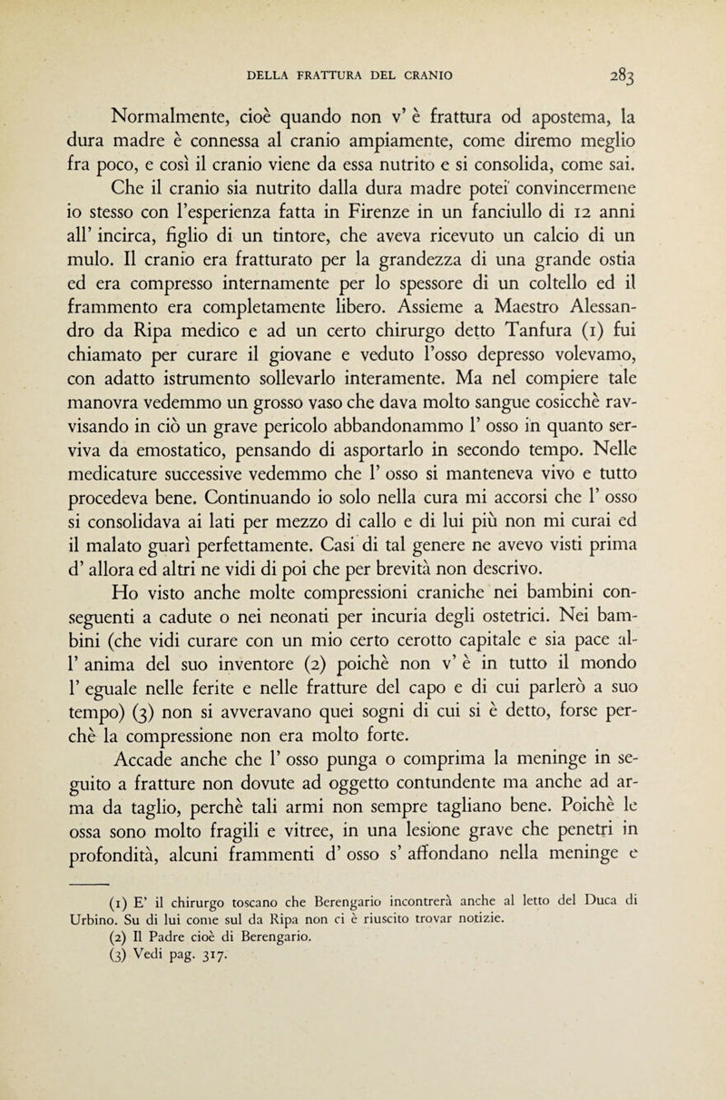 Normalmente, cioè quando non v’ è frattura od apostema, la dura madre è connessa al cranio ampiamente, come diremo meglio fra poco, e così il cranio viene da essa nutrito e si consolida, come sai. Che il cranio sia nutrito dalla dura madre potei' convincermene 10 stesso con l’esperienza fatta in Firenze in un fanciullo di 12 anni all’ incirca, figlio di un tintore, che aveva ricevuto un calcio di un mulo. Il cranio era fratturato per la grandezza di una grande ostia ed era compresso internamente per lo spessore di un coltello ed il frammento era completamente libero. Assieme a Maestro Alessan¬ dro da Ripa medico e ad un certo chirurgo detto Tanfura (i) fui chiamato per curare il giovane e veduto l’osso depresso volevamo, con adatto istrumento sollevarlo interamente. Ma nel compiere tale manovra vedemmo un grosso vaso che dava molto sangue cosicché rav¬ visando in ciò un grave pericolo abbandonammo 1’ osso in quanto ser¬ viva da emostatico, pensando di asportarlo in secondo tempo. Nelle medicature successive vedemmo che 1’ osso si manteneva vivo e tutto procedeva bene. Continuando io solo nella cura mi accorsi che 1’ osso si consolidava ai lati per mezzo di callo e di lui più non mi curai ed 11 malato guarì perfettamente. Casi di tal genere ne avevo visti prima d’ allora ed altri ne vidi di poi che per brevità non descrivo. Ho visto anche molte compressioni craniche nei bambini con¬ seguenti a cadute o nei neonati per incuria degli ostetrici. Nei bam¬ bini (che vidi curare con un mio certo cerotto capitale e sia pace al- r anima del suo inventore (2) poiché non v’ è in tutto il mondo r eguale nelle ferite e nelle fratture del capo e di cui parlerò a suo tempo) (3) non si avveravano quei sogni di cui si è detto, forse per¬ chè la compressione non era molto forte. Accade anche che 1’ osso punga o comprima la meninge in se¬ guito a fratture non dovute ad oggetto contundente ma anche ad ar¬ ma da taglio, perchè tali armi non sempre tagliano bene. Poiché le ossa sono molto fragili e vitree, in una lesione grave che penetri in profondità, alcuni frammenti d’ osso s’ affondano nella meninge e (1) E’ il chirurgo toscano che Berengario incontrerà anche al letto del Duca di Urbino. Su di lui come sul da Ripa non ci è riuscito trovar notizie. (2) Il Padre cioè di Berengario. (3) Vedi pag. 317.