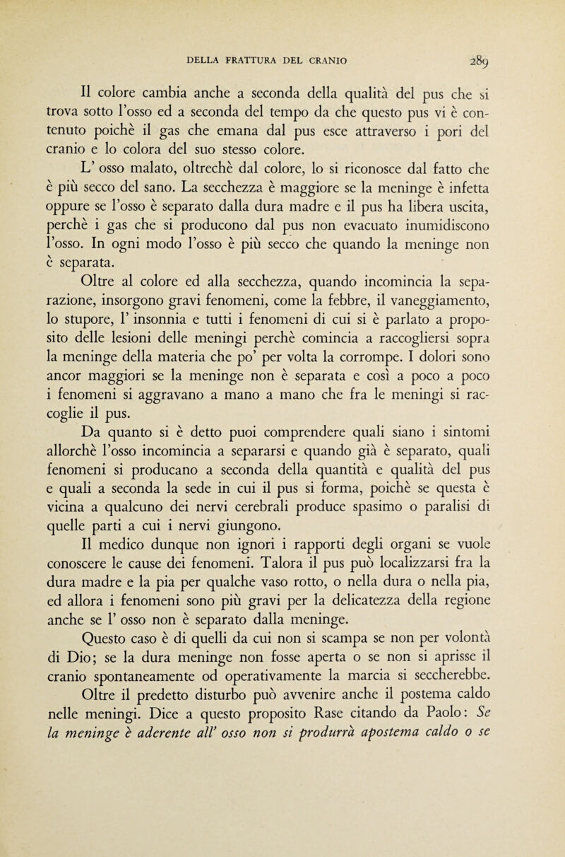 Il colore cambia anche a seconda della qualità del pus che si trova sotto l’osso ed a seconda del tempo da che questo pus vi è con¬ tenuto poiché il gas che emana dal pus esce attraverso i pori del cranio e lo colora del suo stesso colore. L’ osso malato, oltreché dal colore, lo si riconosce dal fatto che é più secco del sano. La secchezza é maggiore se la meninge é infetta oppure se l’osso é separato dalla dura madre e il pus ha libera uscita, perché i gas che si producono dal pus non evacuato inumidiscono l’osso. In ogni modo l’osso é più secco che quando la meninge non é separata. Oltre al colore ed alla secchezza, quando incomincia la sepa¬ razione, insorgono gravi fenomeni, come la febbre, il vaneggiamento, lo stupore, l’insonnia e tutti i fenomeni di cui si é parlato a propo¬ sito delle lesioni delle meningi perché comincia a raccogliersi sopra la meninge della materia che po’ per volta la corrompe. I dolori sono ancor maggiori se la meninge non é separata e così a poco a poco i fenomeni si aggravano a mano a mano che fra le meningi si rac¬ coglie il pus. Da quanto si é detto puoi comprendere quali siano i sintomi allorché l’osso incomincia a separarsi e quando già é separato, quali fenomeni si producano a seconda della quantità e qualità del pus e quali a seconda la sede in cui il pus si forma, poiché se questa é vicina a qualcuno dei nervi cerebrali produce spasimo o paralisi di quelle parti a cui i nervi giungono. Il medico dunque non ignori i rapporti degli organi se vuole conoscere le cause dei fenomeni. Talora il pus può localizzarsi fra la dura madre e la pia per qualche vaso rotto, o nella dura o nella pia, ed allora i fenomeni sono più gravi per la delicatezza della regione anche se 1’ osso non é separato dalla meninge. Questo caso é di quelli da cui non si scampa se non per volontà di Dio; se la dura meninge non fosse aperta o se non si aprisse il cranio spontaneamente od operativamente la marcia si seccherebbe. Oltre il predetto disturbo può avvenire anche il postema caldo nelle meningi. Dice a questo proposito Rase citando da Paolo: Se la meninge e aderente alV osso non si produrrà apostema caldo 0 se