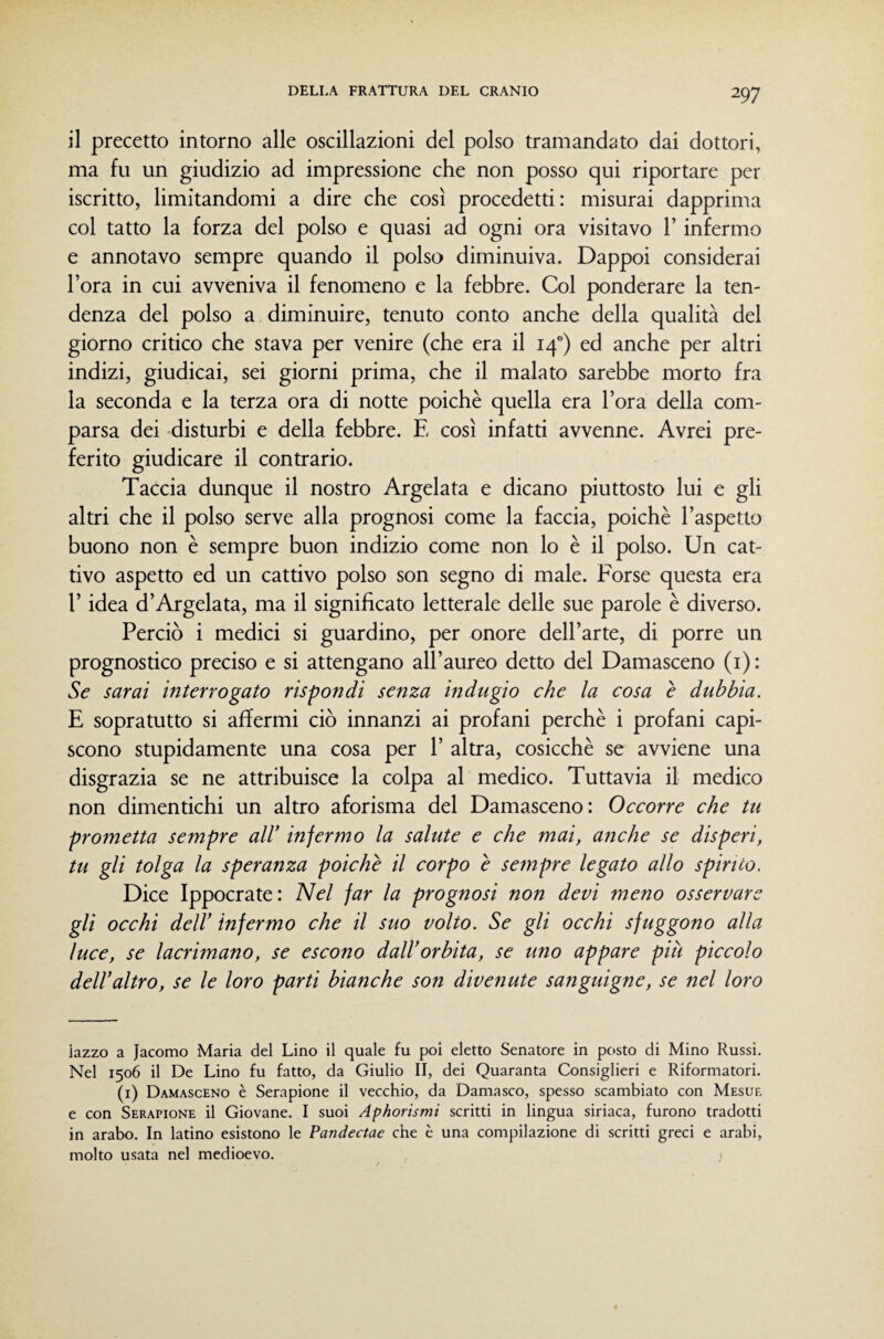 il precetto intorno alle oscillazioni del polso tramandato dai dottori, ma fu un giudizio ad impressione che non posso qui riportare per iscritto, limitandomi a dire che così procedetti: misurai dapprima col tatto la forza del polso e quasi ad ogni ora visitavo 1’ infermo e annotavo sempre quando il polso diminuiva. Dappoi considerai l’ora in cui avveniva il fenomeno e la febbre. Col ponderare la ten¬ denza del polso a diminuire, tenuto conto anche della qualità del giorno critico che stava per venire (che era il 14) ed anche per altri indizi, giudicai, sei giorni prima, che il malato sarebbe morto fra la seconda e la terza ora di notte poiché quella era l’ora della com¬ parsa dei disturbi e della febbre. E così infatti avvenne. Avrei pre¬ ferito giudicare il contrario. Taccia dunque il nostro Argelata e dicano piuttosto lui e gli altri che il polso serve alla prognosi come la faccia, poiché l’aspetto buono non é sempre buon indizio come non lo é il polso. Un cat¬ tivo aspetto ed un cattivo polso son segno di male. Forse questa era r idea d’Argelata, ma il significato letterale delle sue parole é diverso. Perciò i medici si guardino, per onore dell’arte, di porre un prognostico preciso e si attengano all’aureo detto del Damasceno (i) : Se sarai interrogato rispondi senza indugio che la cosa è dubbia. E sopratutto si affermi ciò innanzi ai profani perché i profani capi¬ scono stupidamente una cosa per 1’ altra, cosicché se avviene una disgrazia se ne attribuisce la colpa al medico. Tuttavia il medico non dimentichi un altro aforisma del Damasceno: Occorre che tu prometta sempre aW infermo la salute e che mai, anche se disperi, tu gli tolga la speranza poiché il corpo è sempre legato allo spirito. Dice Ippocrate: Nel far la prognosi non devi meno osservare gli occhi dcir infermo che il suo volto. Se gli occhi sfuggono alla luce, se lacrimano, se escono dalVorbita, se uno appare più piccolo deir altro, se le loro parti bianche son divenute sanguigne, se nel loro lazzo a Jacomo Maria del Lino il quale fu poi eletto Senatore in posto di Mino Russi. Nel 1506 il De Lino fu fatto, da Giulio II, dei Quaranta Consiglieri e Riformatori. (i) Damasceno è Serapione il vecchio, da Damasco, spesso scambiato con Mesuf, e con Serapione il Giovane. I suoi Aphorismi scritti in lingua siriaca, furono tradotti in arabo. In latino esistono le Pandectae che è una compilazione di scritti greci e arabi, molto usata nel medioevo.