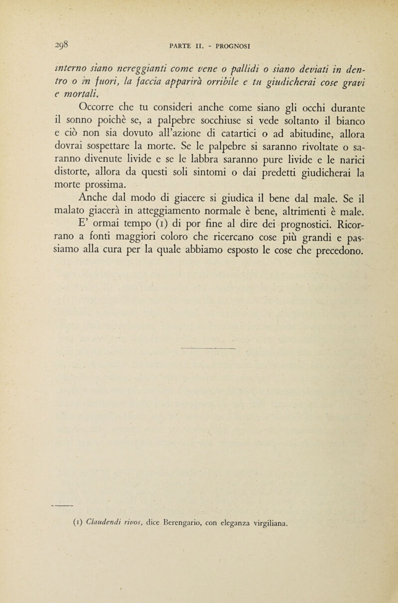 interno siano nereggianti come vene o pallidi 0 siano deviati in den¬ tro 0 i<n fuori, la faccia apparirà orribile e tu giudicherai cose gravi e mortali. Occorre che tu consideri anche come siano gli occhi durante il sonno poiché se, a palpebre socchiuse si vede soltanto il bianco e ciò non sia dovuto all’azione di catartici o ad abitudine, allora dovrai sospettare la morte. Se le palpebre si saranno rivoltate o sa¬ ranno divenute livide e se le labbra saranno pure livide e le narici distorte, allora da questi soli sintomi o dai predetti giudicherai la morte prossima. Anche dal modo di giacere si giudica il bene dal male. Se il malato giacerà in atteggiamento normale è bene, altrimenti è male. E’ ormai tempo (i) di por fine al dire dei prognostici. Ricor¬ rano a fonti maggiori coloro che ricercano cose più grandi e pas¬ siamo alla cura per la quale abbiamo esposto le cose che precedono. (i) Claudendi r'wos, dice Berengario, con eleganza virgiliana.