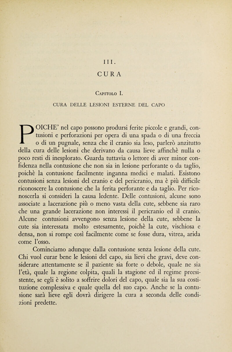 CURA Capitolo I. CURA DELLE LESIONI ESTERNE DEL CAPO POICHÉ’ nel capo possono prodursi ferite piccole e grandi, con¬ tusioni e perforazioni per opera di una spada o di una freccia o di un pugnale, senza che il cranio sia leso, parlerò anzitutto della cura delle lesioni che derivano da causa lieve affinchè nulla o poco resti di inesplorato. Guarda tuttavia o lettore di aver minor con¬ fidenza nella contusione che non sia in lesione perforante o da taglio, poiché la contusione facilmente inganna medici e malati. Esistono contusioni senza lesioni del cranio e del pericranio, ma è più difficile riconoscere la contusione che la ferita perforante e da taglio. Per rico¬ noscerla si consideri la causa ledente. Delle contusioni, alcune sono associate a lacerazione più o meno vasta della cute, sebbene sia raro che una grande lacerazione non interessi il pericranio ed il cranio. Alcune contusioni avvengono senza lesione della cute, sebbene la cute sia interessata molto estesamente, poiché la cute, vischiosa e densa, non si rompe così facilmente come se fosse dura, vitrea, arida come l’osso. Cominciamo adunque dalla contusione senza lesione della cute. Chi vuol curar bene le lesioni del capo, sia lievi che gravi, deve con¬ siderare attentamente se il paziente sia forte o debole, quale ne sia l’età, quale la regione colpita, quali la stagione ed il regime preesi¬ stente, se egli è solito a soffrire dolori del capo, quale sia la sua costi¬ tuzione complessiva e quale quella del suo capo. Anche se la contu¬ sione sarà lieve egli dovrà dirigere la cura a seconda delle condi¬ zioni predette.