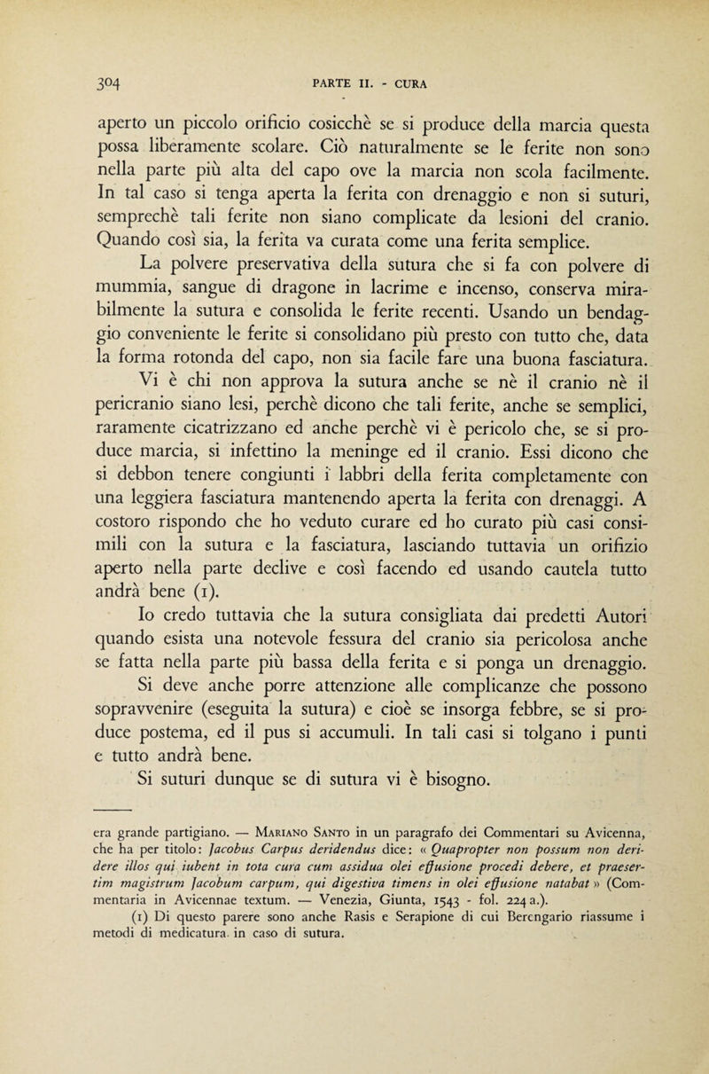 aperto un piccolo orifìcio cosicché se si produce della marcia questa possa liberamente scolare. Ciò naturalmente se le ferite non sono nella parte più alta del capo ove la marcia non scola facilmente. In tal caso si tenga aperta la ferita con drenaggio e non si suturi, semprechè tali ferite non siano complicate da lesioni del cranio. Quando così sia, la ferita va curata come una ferita semplice. La polvere preservativa della sumra che si fa con polvere di mummia, sangue di dragone in lacrime e incenso, conserva mira¬ bilmente la sutura e consolida le ferite recenti. Usando un bendag¬ gio conveniente le ferite si consolidano più presto con tutto che, data la forma rotonda del capo, non sia facile fare una buona fasciatura. Vi è chi non approva la sutura anche se nè il cranio nè il pericranio siano lesi, perchè dicono che tali ferite, anche se semplici, raramente cicatrizzano ed anche perchè vi è pericolo che, se si pro¬ duce marcia, si infettino la meninge ed il cranio. Essi dicono che si debbon tenere congiunti i labbri della ferita completamente con una leggiera fasciatura mantenendo aperta la ferita con drenaggi. A costoro rispondo che ho veduto curare ed ho curato più casi consi¬ mili con la sutura e la fasciatura, lasciando tuttavia un orifìzio aperto nella parte declive e così facendo ed usando cautela tutto andrà bene (i). Io credo tuttavia che la sutura consigliata dai predetti Autori quando esista una notevole fessura del cranio sia pericolosa anche se fatta nella parte più bassa della ferita e si ponga un drenaggio. Si deve anche porre attenzione alle complicanze che possono sopravvenire (eseguita la sutura) e cioè se insorga febbre, se si pro¬ duce postema, ed il pus si accumuli. In tali casi si tolgano i punti e tutto andrà bene. Si suturi dunque se di sutura vi è bisogno. era grande partigiano. — Mariano Santo in un paragrafo dei Commentari su Avicenna, che ha per titolo : Jacobus Carpus deridendus dice : « Quapropter non possum non deri¬ dere illos qui iubent in tota cura curri assidua olei effusione procedi debere, et praeser- tim magistrum ]acobum carpum, qui digestiva timens in olei effusione natabat » (Com- mentaria in Avicennae textum. — Venezia, Giunta, 1543 - fol. 224 a.). (i) Di questo parere sono anche Rasis e Serapione di cui Berengario riassume i metodi di medicatura, in caso di sutura.