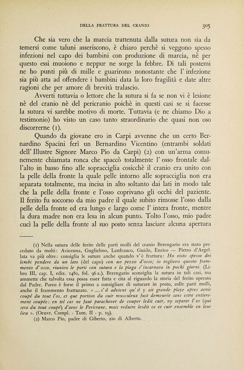 Che sia vero che la marcia trattenuta dalla sutura non sia da temersi come taluni asseriscono, è chiaro perchè si veggono spesso infezioni nel capo dei bambini con produzione di marcia, nè per questo essi muoiono e neppur ne sorge la febbre. Di tali postemi ne ho punti più di mille e guarirono nonostante che l’infezione sia più atta ad offendere i bambini data la loro fragilità e date altre ragioni che per amore di brevità tralascio. Avverti tuttavia o lettore che la sutura si fa se non vi è lesione nè del cranio nè del pericranio poiché in questi casi se si facesse la sutura vi sarebbe motivo di morte. Tuttavia (e ne chiamo Dio a testimonio) ho visto un caso tanto straordinario che quasi non oso discorrerne (i). Quando da giovane ero in Carpi avvenne che un certo Ber¬ nardino Spacini ferì un Bernardino Vicentino (entrambi soldati deir Illustre Signore Marco Pio da Carpi) (2) con un’arma comu¬ nemente chiamata ronca che spaccò totalmente 1’ osso frontale dal¬ l’alto in basso fino alle sopracciglia cosicché il cranio era unito con la pelle della fronte la quale pelle intorno alle sopracciglia non era separata totalmente, ma incisa in alto soltanto dai lati in modo tale che la pelle della fronte e l’osso coprivano gli occhi del paziente. Il ferito fu soccorso da mio padre il quale subito rimosse l’osso dalla pelle della fronte ed era lungo e largo come l’intera fronte, mentre la dura madre non era lesa in alcun punto. Tolto l’osso, mio padre cucì la pelle della fronte al suo posto senza lasciare alcuna apertura (1) Nella sutura delle ferite delle parti molli del cranio Berengario era stato pre¬ ceduto da molti: Avicenna, Guglielmo, Lanfranco, Guido, Enrico — Pietro d’Argel- lata va più oltre: consiglia le suture anche quando v’è frattura: Ho visto spesso dei lembi pendere da un lato (del capo) con un pezzo d’osso; io toglievo questo fram¬ mento d’osso, riunivo le parti con sutura e la piaga s’incarnava in pochi giorni. (Li¬ bro III, cap. I, ediz. 1480, fol, 96 a.). Berengario sconsiglia la sutura in tali casi, ma ammette che talvolta essa possa esser fatta e cita al riguardo la storia del ferito operato dal Padre. Pareo è forse il primo a consigliare di suturare in posto, colle parti molli, anche il frammento fratturato. « .... s’il advient qu il y ait grande playe apres avoir coupé du tout l’os, et que portion du cuir musculeux fust demeurée sans estre entiere- ment coupée : en tei cas ne faut parachever de couper ledit cuir, ny separer l os {qui sera du tout coupé) d’avec le Pericrane, mais reduire lesdit os et cuir ensemble en leui lieu ». (Oeuvr. Compì. - Tom. II - p. 19). (2) Marco Pio, padre di Giberto, zio di Alberto.