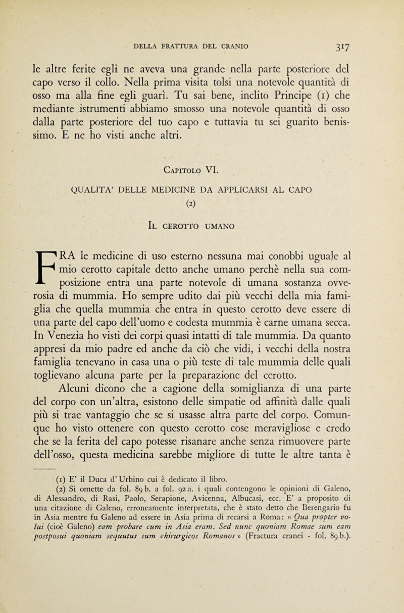 le altre ferite egli ne aveva una grande nella parte posteriore del capo verso il collo. Nella prima visita tolsi una notevole quantità di osso ma alla fine egli guarì. Tu sai bene, inclito Principe (i) che mediante istrumenti abbiamo smosso una notevole quantità di osso dalla parte posteriore del tuo capo e tuttavia tu sei guarito benis¬ simo. E ne ho visti anche altri. Capitolo VI. QUALITÀ’ DELLE MEDICINE DA APPLICARSI AL CAPO (2) Il CEROITO UMANO Fra le medicine di uso esterno nessuna mai conobbi uguale al mio cerotto capitale detto anche umano perchè nella sua com¬ posizione entra una parte notevole di umana sostanza ovve¬ rosia di mummia. Ho sempre udito dai più vecchi della mia fami¬ glia che quella mummia che entra in questo cerotto deve essere di una parte del capo dell’uomo e codesta mummia è carne umana secca. In Venezia ho visti dei corpi quasi intatti di tale mummia. Da quanto appresi da mio padre ed anche da ciò che vidi, i vecchi della nostra famiglia tenevano in casa una o più teste di tale mummia delle quali toglievano alcuna parte per la preparazione del cerotto. Alcuni dicono che a cagione della somiglianza di una parte del corpo con un’altra, esistono delle simpatie od affinità dalle quali più si trae vantaggio che se si usasse altra parte del corpo. Comun¬ que ho visto ottenere con questo cerotto cose meravigliose e credo che se la ferita del capo potesse risanare anche senza rimuovere parte dell’osso, questa medicina sarebbe migliore di tutte le altre tanta è (i) E’ il Duca d’ Urbino cui è dedicato il libro. (2) Si omette da fol. 89 b. a fol. 92 a. i quali contengono le opinioni di Galeno, di Alessandro, di Rasi, Paolo, Serapione, Avicenna, Albucasi, ecc. E’ a proposito di una citazione di Galeno, erroneamente interpretata, che è stato detto che Berengario fu in Asia mentre fu Galeno ad essere in Asia prima di recarsi a Roma: « Qua propter vo¬ lai (cioè Galeno) eam probare cum in Asia eram. Sed nane quoniam Romae sum cani postposui quoniam sequutus sum chirurgicos Romanos •» (Fractura cranei - fol. 89 b.).